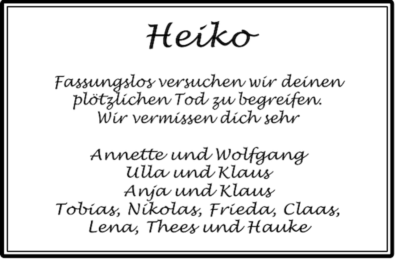 <p>Heiko<br />Fassungslos versuchen wir deinen<br />plötzlichen Tod zu begreifen.<br />Wir vermissen dich sehr<br />Annette und Wolfgang<br />Ulla und Klaus<br />Anja und Klaus<br />Tobias, Nikolas, Frieda, Claas,<br />Lena, Thees und Hauke</p>