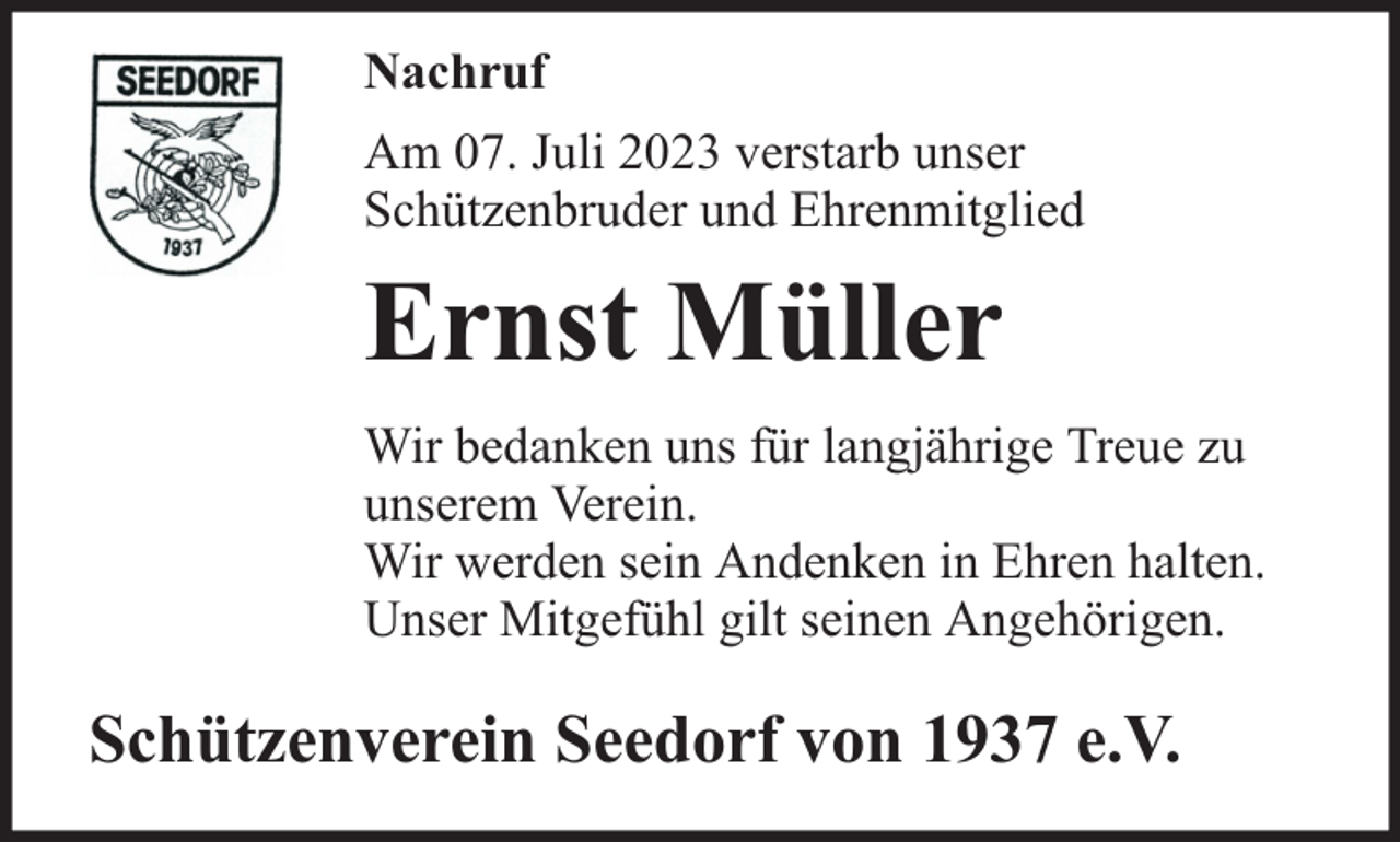 <p>Nachruf<br />Am 07. Juli 2023 verstarb unser<br />Schützenbruder und Ehrenmitglied</p><p>Ernst Müller<br />Wir bedanken uns für langjährige Treue zu<br />unserem Verein.<br />Wir werden sein Andenken in Ehren halten.<br />Unser Mitgefühl gilt seinen Angehörigen.</p><p>Schützenverein Seedorf von 1937 e.V.</p>