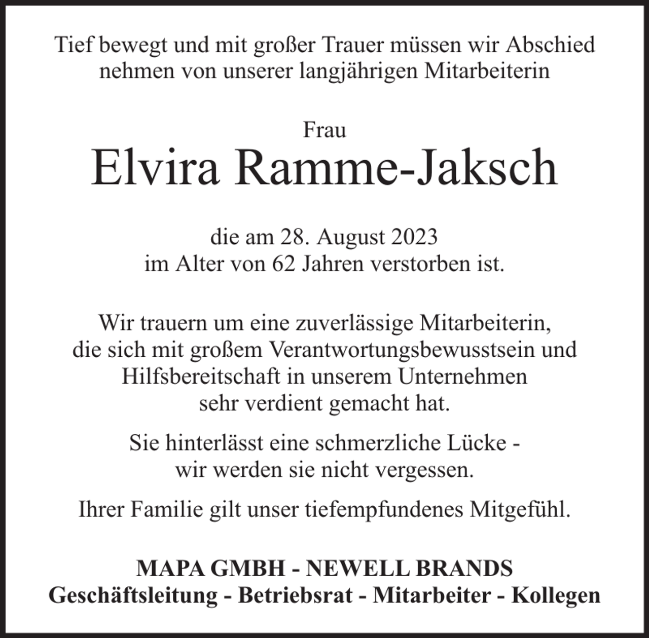 <p>Tief bewegt und mit großer Trauer müssen wir Abschied<br />nehmen von unserer langjährigen Mitarbeiterin<br />Frau</p><p>Elvira Ramme-Jaksch<br />die am 28. August 2023<br />im Alter von 62 Jahren verstorben ist.<br />Wir trauern um eine zuverlässige Mitarbeiterin,<br />die sich mit großem Verantwortungsbewusstsein und<br />Hilfsbereitschaft in unserem Unternehmen<br />sehr verdient gemacht hat.<br />Sie hinterlässt eine schmerzliche Lücke wir werden sie nicht vergessen.<br />Ihrer Familie gilt unser tiefempfundenes Mitgefühl.<br />MAPA GMBH - NEWELL BRANDS<br />Geschäftsleitung - Betriebsrat - Mitarbeiter - Kollegen</p>