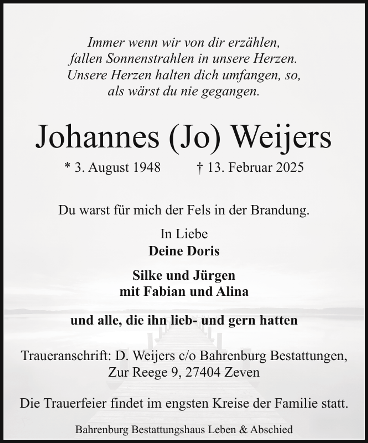 <p>Immer wenn wir von dir erzählen,<br />fallen Sonnenstrahlen in unsere Herzen.<br />Unsere Herzen halten dich umfangen, so,<br />als wärst du nie gegangen.</p><p>Johannes (Jo) Weijers<br />* 3. August 1948</p><p>† 13. Februar 2025</p><p>Du warst für mich der Fels in der Brandung.<br />In Liebe<br />Deine Doris<br />Silke und Jürgen<br />mit Fabian und Alina<br />und alle, die ihn lieb- und gern hatten<br />Traueranschrift: D. Weijers c/o Bahrenburg Bestattungen,<br />Zur Reege 9, 27404 Zeven<br />Die Trauerfeier findet im engsten Kreise der Familie statt.<br />Bahrenburg Bestattungshaus Leben &amp; Abschied</p>