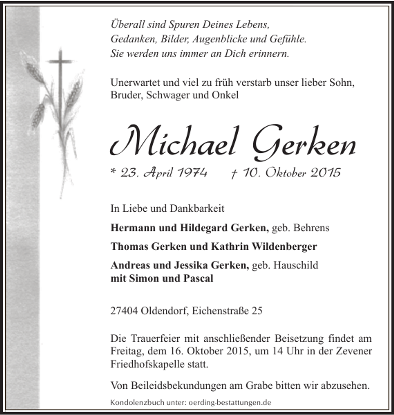 <p>Überall sind Spuren Deines Lebens,<br />Gedanken, Bilder, Augenblicke und Gefühle.<br />Sie werden uns immer an Dich erinnern.<br />Unerwartet und viel zu früh verstarb unser lieber Sohn,<br />Bruder, Schwager und Onkel</p><p>Michael Gerken<br />* 23. April 1974</p><p>† 10. Oktober 2015</p><p>In Liebe und Dankbarkeit<br />Hermann und Hildegard Gerken, geb. Behrens<br />Thomas Gerken und Kathrin Wildenberger<br />Andreas und Jessika Gerken, geb. Hauschild<br />mit Simon und Pascal<br />27404 Oldendorf, Eichenstraße 25<br />Die Trauerfeier mit anschließender Beisetzung findet am<br />Freitag, dem 16. Oktober 2015, um 14 Uhr in der Zevener<br />Friedhofskapelle statt.<br />Von Beileidsbekundungen am Grabe bitten wir abzusehen.<br />Kondolenzbuch unter: oerding-bestattungen.de</p>