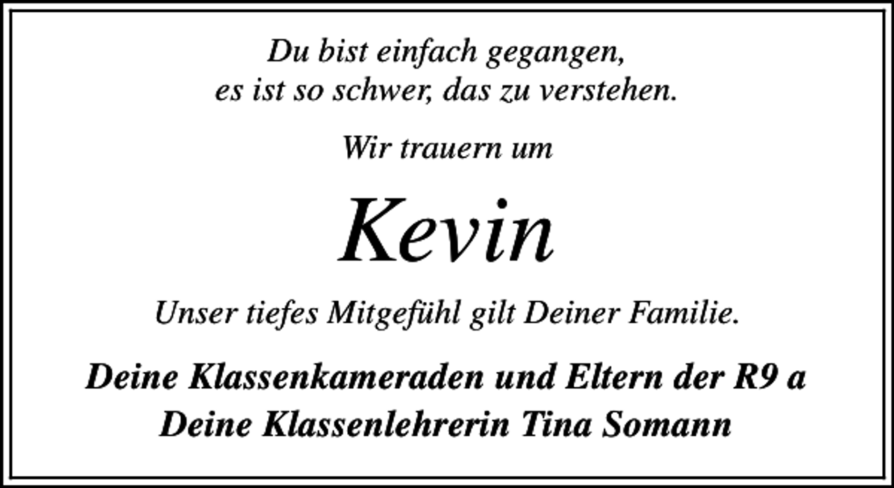 <p>Du bist einfach gegangen,<br />es ist so schwer, das zu verstehen.<br />Wir trauern um</p><p>Kevin</p><p>Unser tiefes Mitgefühl gilt Deiner Familie.</p><p>Deine Klassenkameraden und Eltern der R9 a<br />Deine Klassenlehrerin Tina Somann</p>