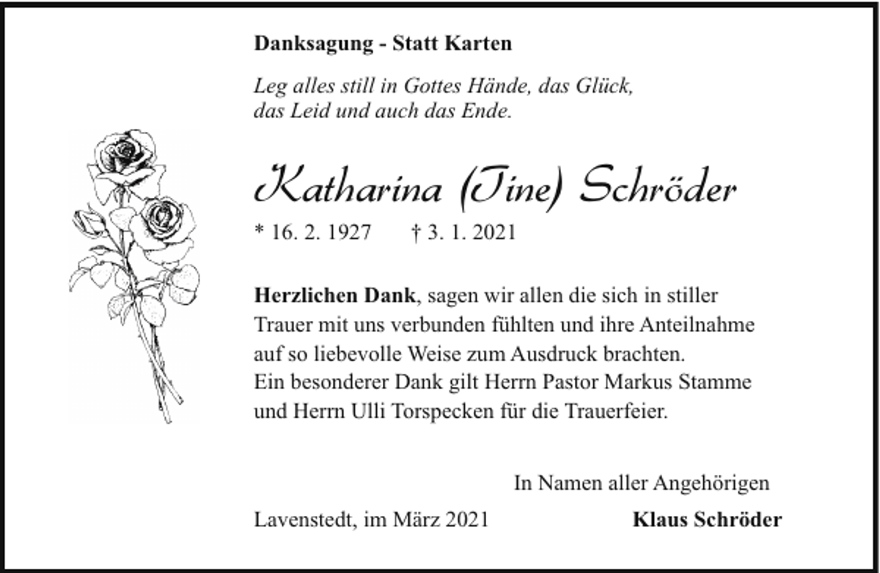 <p>Danksagung - Statt Karten<br />Leg alles still in Gottes Hände, das Glück,<br />das Leid und auch das Ende.</p><p>Katharina (Tine) Schröder<br />* 16. 2. 1927</p><p>† 3. 1. 2021</p><p>Herzlichen Dank, sagen wir allen die sich in stiller<br />Trauer mit uns verbunden fühlten und ihre Anteilnahme<br />auf so liebevolle Weise zum Ausdruck brachten.<br />Ein besonderer Dank gilt Herrn Pastor Markus Stamme<br />und Herrn Ulli Torspecken für die Trauerfeier.<br />In Namen aller Angehörigen<br />Lavenstedt, im März 2021</p><p>Klaus Schröder</p>