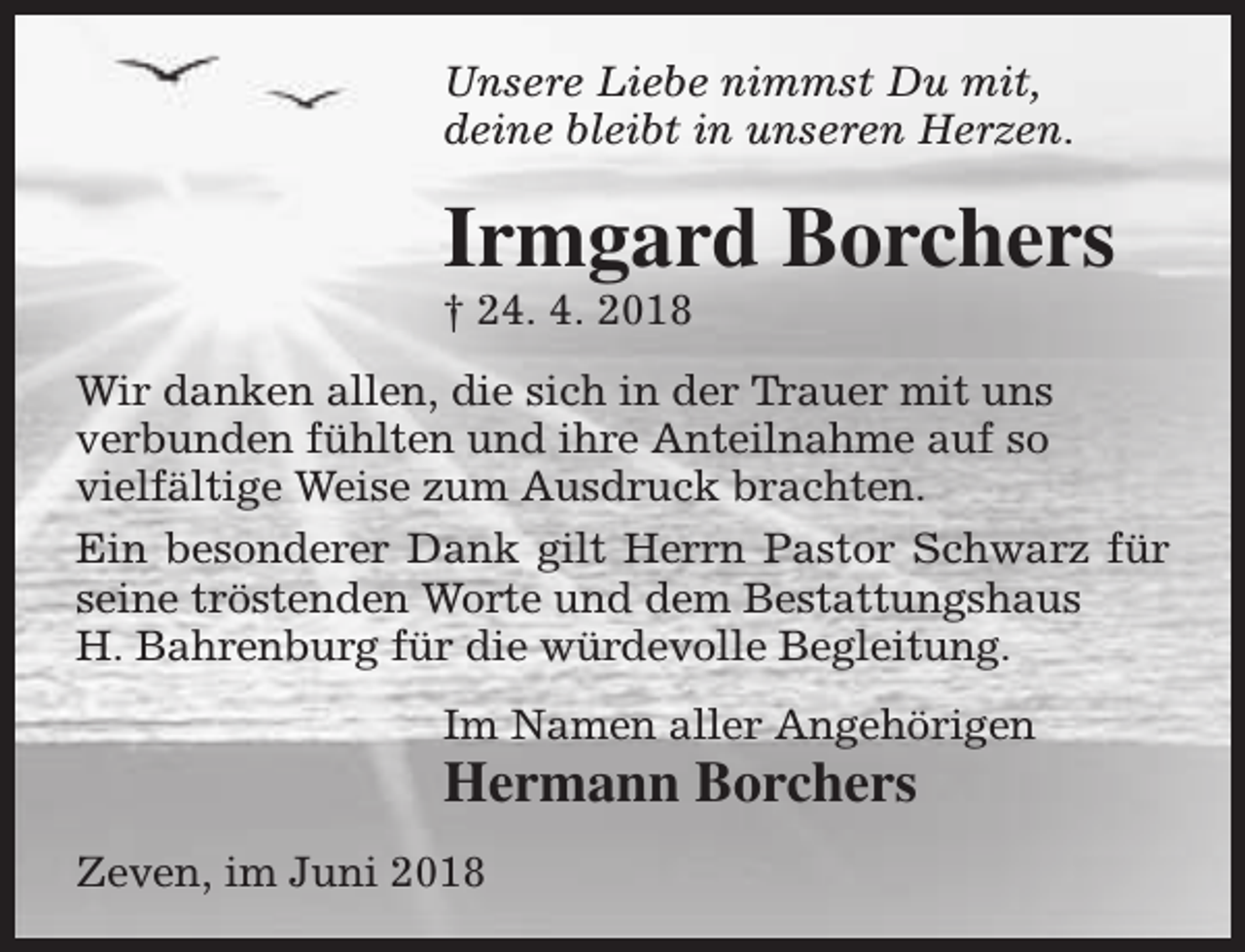 <p>Unsere Liebe nimmst Du mit,<br />deine bleibt in unseren Herzen.</p><p>Irmgard Borchers</p><p>† 24. 4. 2018</p><p>Wir danken allen, die sich in der Trauer mit uns<br />verbunden fühlten und ihre Anteilnahme auf so<br />vielfältige Weise zum Ausdruck brachten.<br />Ein besonderer Dank gilt Herrn Pastor Schwarz für<br />seine tröstenden Worte und dem Bestattungshaus<br />H. Bahrenburg für die würdevolle Begleitung.<br />Im Namen aller Angehörigen</p><p>Hermann Borchers</p><p>Zeven, im Juni 2018</p>