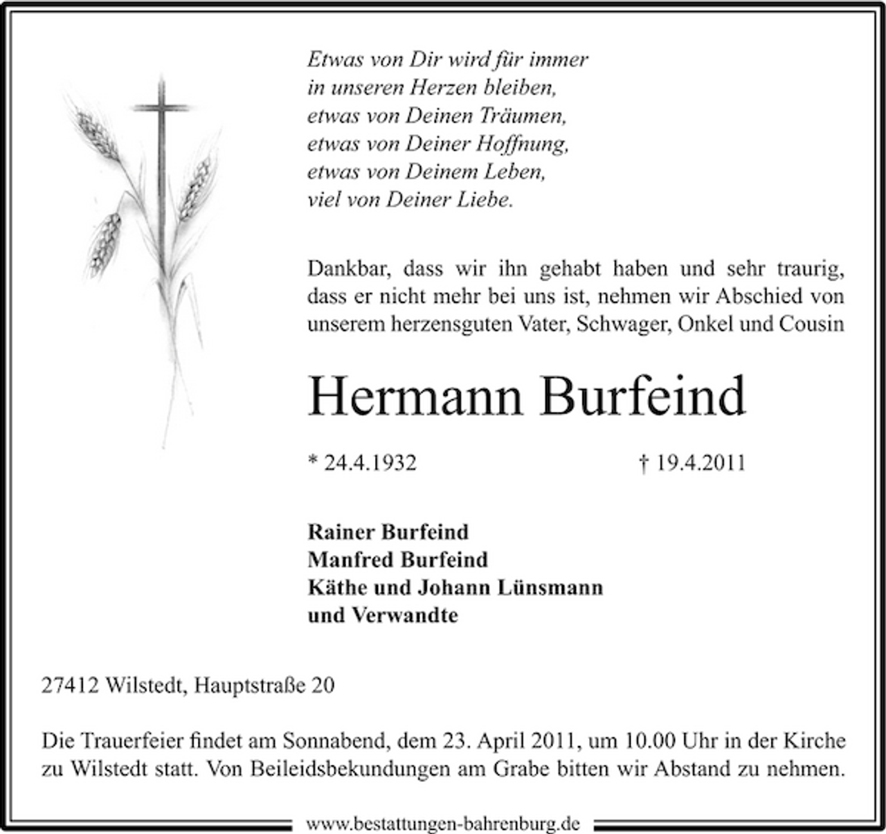 <p>Etwas von Dir wird für immer in unseren Herzen bleiben, etwas von Deinen Träumen, etwas von Deiner Hoffnung, etwas von Deinem Leben, viel von Deiner Liebe.<br />Dankbar, dass wir ihn gehabt haben und sehr traurig, dass er nicht mehr bei uns ist, nehmen wir Abschied von unserem herzensguten Vater, Schwager, Onkel und Cousin</p><p>Hermann Burfeind<br />* 24.4.1932 Rainer Burfeind Manfred Burfeind Käthe und Johann Lünsmann und Verwandte 27412 Wilstedt, Hauptstraße 20 Die Trauerfeier ﬁndet am Sonnabend, dem 23. April 2011, um 10.00 Uhr in der Kirche zu Wilstedt statt. Von Beileidsbekundungen am Grabe bitten wir Abstand zu nehmen.<br />www.bestattungen-bahrenburg.de</p><p>† 19.4.2011</p>