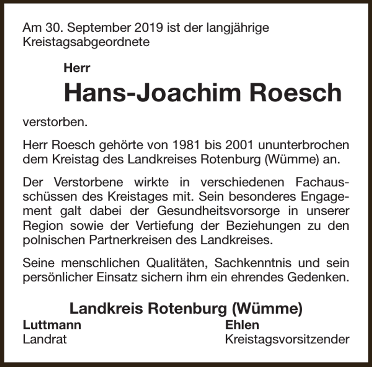 <p>Am 30. September 2019 ist der langjährige<br />Kreistagsabgeordnete<br />Herr</p><p>Hans-Joachim Roesch<br />verstorben.<br />Herr Roesch gehörte von 1981 bis 2001 ununterbrochen<br />dem Kreistag des Landkreises Rotenburg (Wümme) an.<br />Der Verstorbene wirkte in verschiedenen Fachausschüssen des Kreistages mit. Sein besonderes Engagement galt dabei der Gesundheitsvorsorge in unserer<br />Region sowie der Vertiefung der Beziehungen zu den<br />polnischen Partnerkreisen des Landkreises.<br />Seine menschlichen Qualitäten, Sachkenntnis und sein<br />persönlicher Einsatz sichern ihm ein ehrendes Gedenken.</p><p>Landkreis Rotenburg (Wümme)</p><p>Luttmann<br />Landrat</p><p>Ehlen<br />Kreistagsvorsitzender</p>
