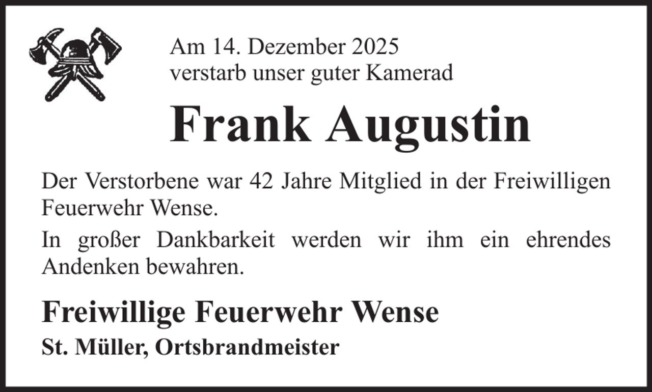<p>Am 14. Dezember 2025<br />verstarb unser guter Kamerad</p><p>Frank Augustin<br />Der Verstorbene war 42 Jahre Mitglied in der Freiwilligen<br />Feuerwehr Wense.<br />In großer Dankbarkeit werden wir ihm ein ehrendes<br />Andenken bewahren.</p><p>Freiwillige Feuerwehr Wense<br />St. Müller, Ortsbrandmeister</p>