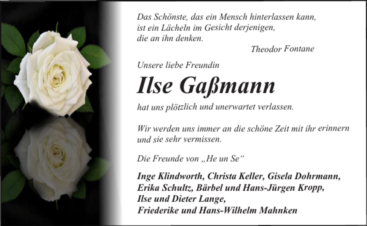 <p>Das Schönste, das ein Mensch hinterlassen kann,<br />ist ein Lächeln im Gesicht derjenigen,<br />die an ihn denken.<br />Theodor Fontane<br />Unsere liebe Freundin</p><p>Ilse Gaßmann<br />hat uns plötzlich und unerwartet verlassen.<br />Wir werden uns immer an die schöne Zeit mit ihr erinnern<br />und sie sehr vermissen.<br />Die Freunde von „He un Se“</p><p>Inge Klindworth, Christa Keller, Gisela Dohrmann,<br />Erika Schultz, Bärbel und Hans-Jürgen Kropp,<br />Ilse und Dieter Lange,<br />Friederike und Hans-Wilhelm Mahnken</p>