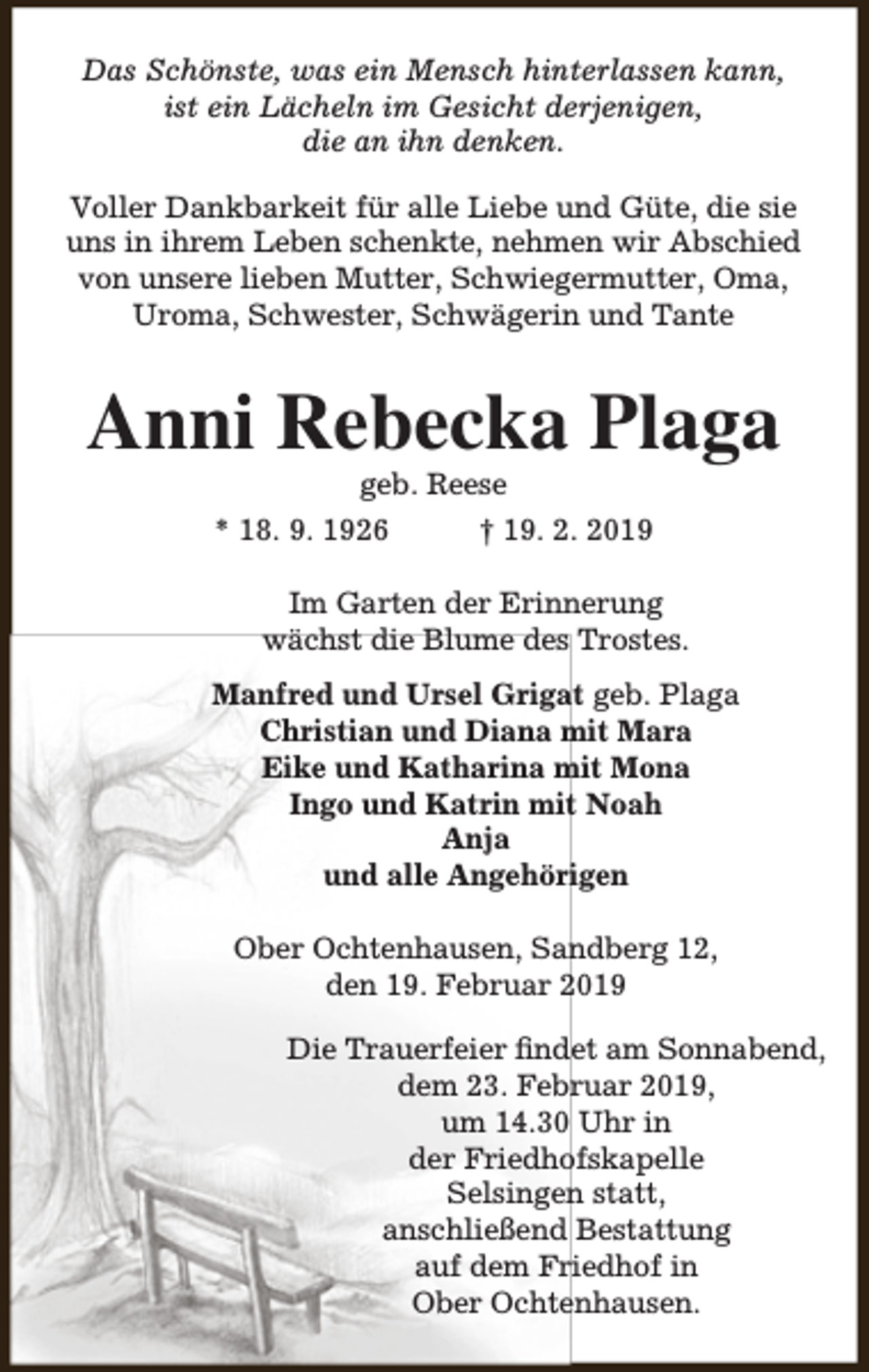<p>Das Schönste, was ein Mensch hinterlassen kann,<br />ist ein Lächeln im Gesicht derjenigen,<br />die an ihn denken.<br />Voller Dankbarkeit für alle Liebe und Güte, die sie<br />uns in ihrem Leben schenkte, nehmen wir Abschied<br />von unsere lieben Mutter, Schwiegermutter, Oma,<br />Uroma, Schwester, Schwägerin und Tante</p><p>Anni Rebecka Plaga<br />geb. Reese</p><p>* 18. 9. 1926</p><p>† 19. 2. 2019</p><p>Im Garten der Erinnerung<br />wächst die Blume des Trostes.<br />Manfred und Ursel Grigat geb. Plaga<br />Christian und Diana mit Mara<br />Eike und Katharina mit Mona<br />Ingo und Katrin mit Noah<br />Anja<br />und alle Angehörigen<br />Ober Ochtenhausen, Sandberg 12,<br />den 19. Februar 2019<br />Die Trauerfeier findet am Sonnabend,<br />dem 23. Februar 2019,<br />um 14.30 Uhr in<br />der Friedhofskapelle<br />Selsingen statt,<br />anschließend Bestattung<br />auf dem Friedhof in<br />Ober Ochtenhausen.</p>