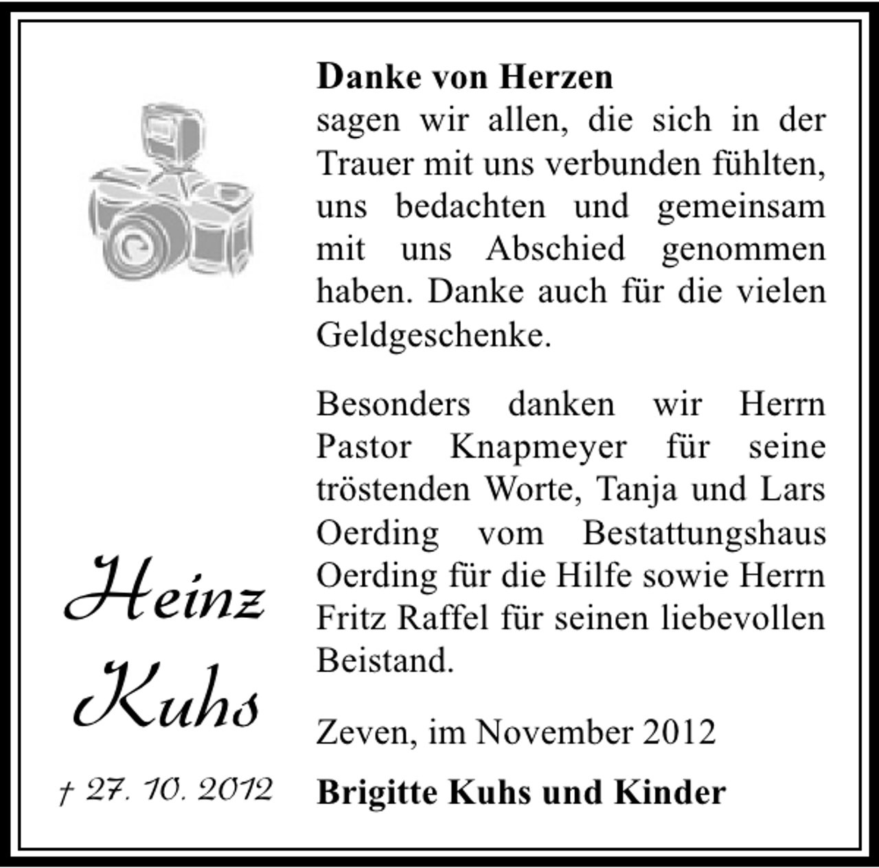 <p>Danke von Herzen</p><p>sagen wir allen, die sich in der<br />Trauer mit uns verbunden fühlten,<br />uns bedachten und gemeinsam<br />mit uns Abschied genommen<br />haben. Danke auch für die vielen<br />Geldgeschenke.</p><p>Heinz<br />Kuhs<br />† 27. 10. 2012</p><p>Besonders danken wir Herrn<br />Pastor Knapmeyer für seine<br />tröstenden Worte, Tanja und Lars<br />Oerding vom Bestattungshaus<br />Oerding für die Hilfe sowie Herrn<br />Fritz Raffel für seinen liebevollen<br />Beistand.<br />Zeven, im November 2012<br />Brigitte Kuhs und Kinder</p>
