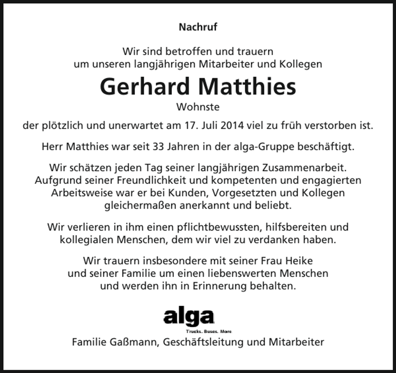 <p>Nachruf<br />Wir sind betroffen und trauern<br />um unseren langjährigen Mitarbeiter und Kollegen</p><p>Gerhard Matthies<br />Wohnste</p><p>der plötzlich und unerwartet am 17. Juli 2014 viel zu früh verstorben ist.<br />Herr Matthies war seit 33 Jahren in der alga-Gruppe beschäftigt.<br />Wir schätzen jeden Tag seiner langjährigen Zusammenarbeit.<br />Aufgrund seiner Freundlichkeit und kompetenten und engagierten<br />Arbeitsweise war er bei Kunden, Vorgesetzten und Kollegen<br />gleichermaßen anerkannt und beliebt.<br />Wir verlieren in ihm einen pflichtbewussten, hilfsbereiten und<br />kollegialen Menschen, dem wir viel zu verdanken haben.<br />Wir trauern insbesondere mit seiner Frau Heike<br />und seiner Familie um einen liebenswerten Menschen<br />und werden ihn in Erinnerung behalten.</p><p>Familie Gaßmann, Geschäftsleitung und Mitarbeiter</p>