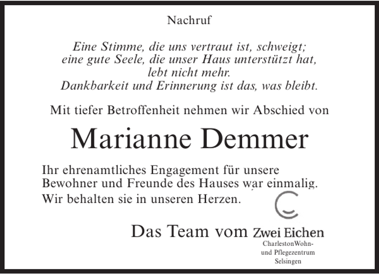 <p>Nachruf</p><p>Eine Stimme, die uns vertraut ist, schweigt;<br />eine gute Seele, die unser Haus unterstützt hat,<br />lebt nicht mehr.<br />Dankbarkeit und Erinnerung ist das, was bleibt.<br />Mit tiefer Betroffenheit nehmen wir Abschied von</p><p>Marianne Demmer<br />Ihr ehrenamtliches Engagement für unsere<br />Bewohner und Freunde des Hauses war einmalig.<br />Wir behalten sie in unseren Herzen.</p><p>Das Team vom</p><p>CharlestonWohnund Pflegezentrum<br />Selsingen</p>