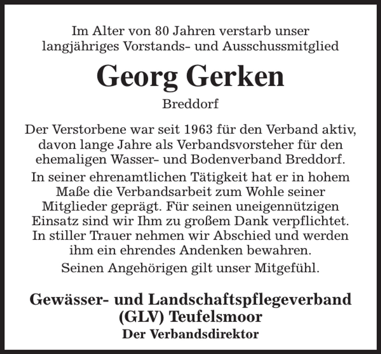 <p>Im Alter von 80 Jahren verstarb unser<br />langjähriges Vorstands- und Ausschussmitglied</p><p>Georg Gerken<br />Breddorf</p><p>Der Verstorbene war seit 1963 für den Verband aktiv,<br />davon lange Jahre als Verbandsvorsteher für den<br />ehemaligen Wasser- und Bodenverband Breddorf.<br />In seiner ehrenamtlichen Tätigkeit hat er in hohem<br />Maße die Verbandsarbeit zum Wohle seiner<br />Mitglieder geprägt. Für seinen uneigennützigen<br />Einsatz sind wir Ihm zu großem Dank verpflichtet.<br />In stiller Trauer nehmen wir Abschied und werden<br />ihm ein ehrendes Andenken bewahren.<br />Seinen Angehörigen gilt unser Mitgefühl.</p><p>Gewässer- und Landschaftspflegeverband<br />(GLV) Teufelsmoor<br />Der Verbandsdirektor</p>