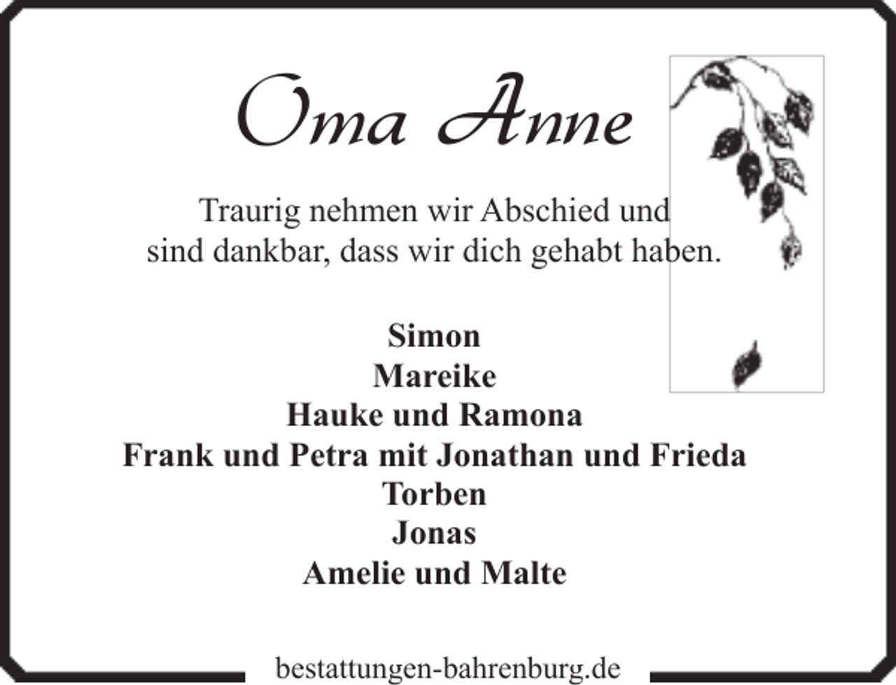 <p>Oma Anne<br />Traurig nehmen wir Abschied und<br />sind dankbar, dass wir dich gehabt haben.<br />Simon<br />Mareike<br />Hauke und Ramona<br />Frank und Petra mit Jonathan und Frieda<br />Torben<br />Jonas<br />Amelie und Malte<br />bestattungen-bahrenburg.de</p>
