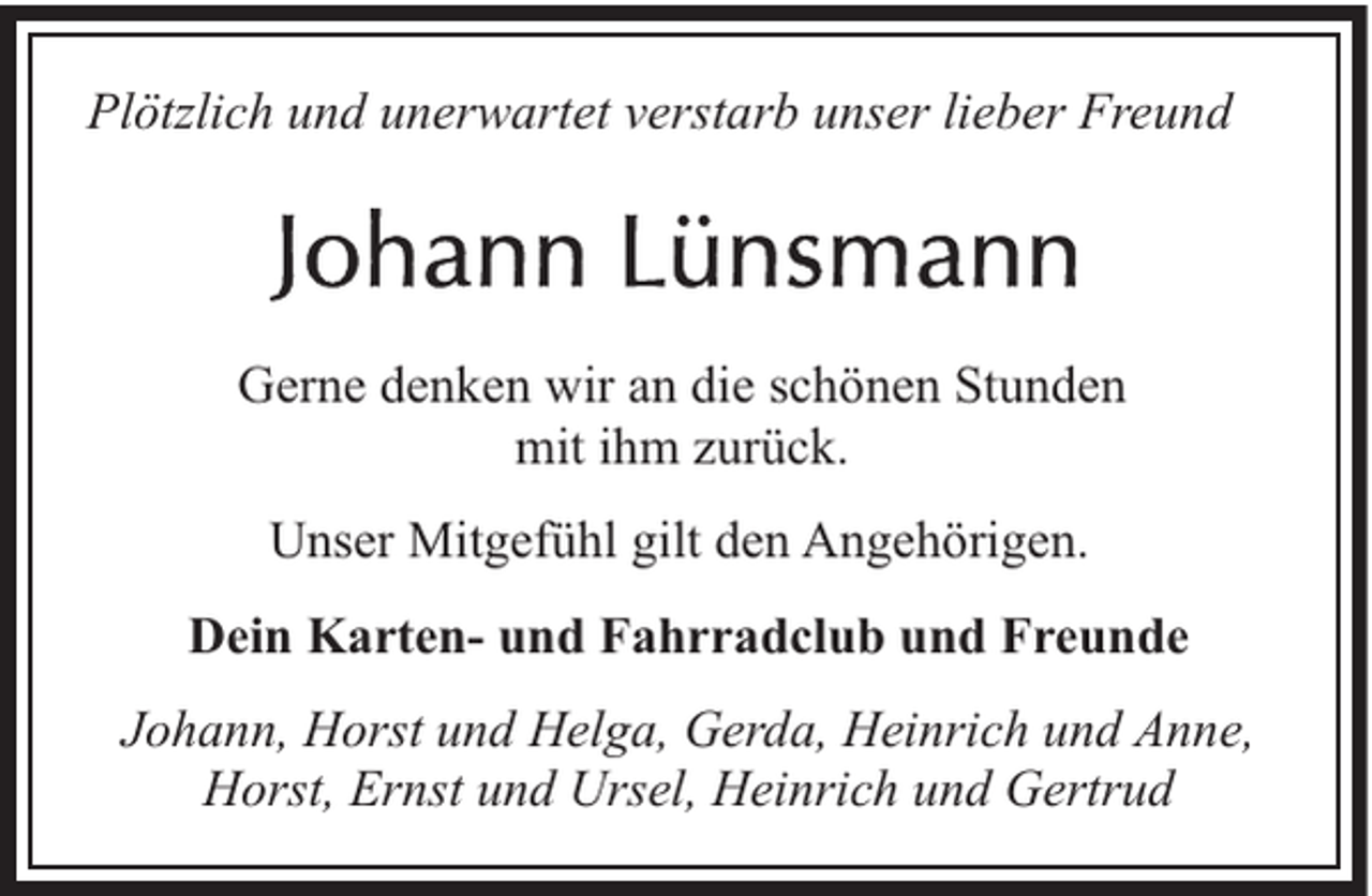 <p>Plötzlich und unerwartet verstarb unser lieber Freund</p>
<p>Gerne denken wir an die schönen Stunden<br />mit ihm zurück.<br />Unser Mitgefühl gilt den Angehörigen.<br />Dein Karten- und Fahrradclub und Freunde<br />Johann, Horst und Helga, Gerda, Heinrich und Anne,<br />Horst, Ernst und Ursel, Heinrich und Gertrud</p>