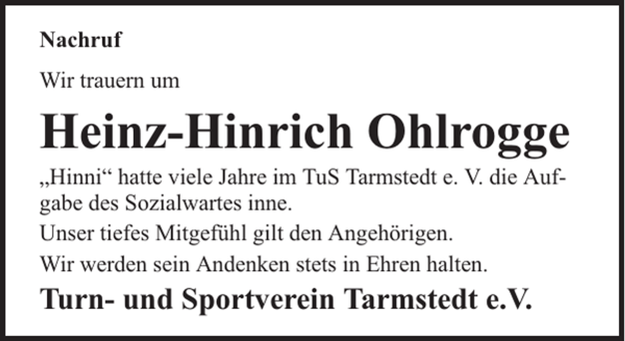 <p>Nachruf<br />Wir trauern um</p><p>Heinz-Hinrich Ohlrogge</p><p>„Hinni“ hatte viele Jahre im TuS Tarmstedt e. V. die Aufgabe des Sozialwartes inne.<br />Unser tiefes Mitgefühl gilt den Angehörigen.<br />Wir werden sein Andenken stets in Ehren halten.</p><p>Turn- und Sportverein Tarmstedt e.V.</p>