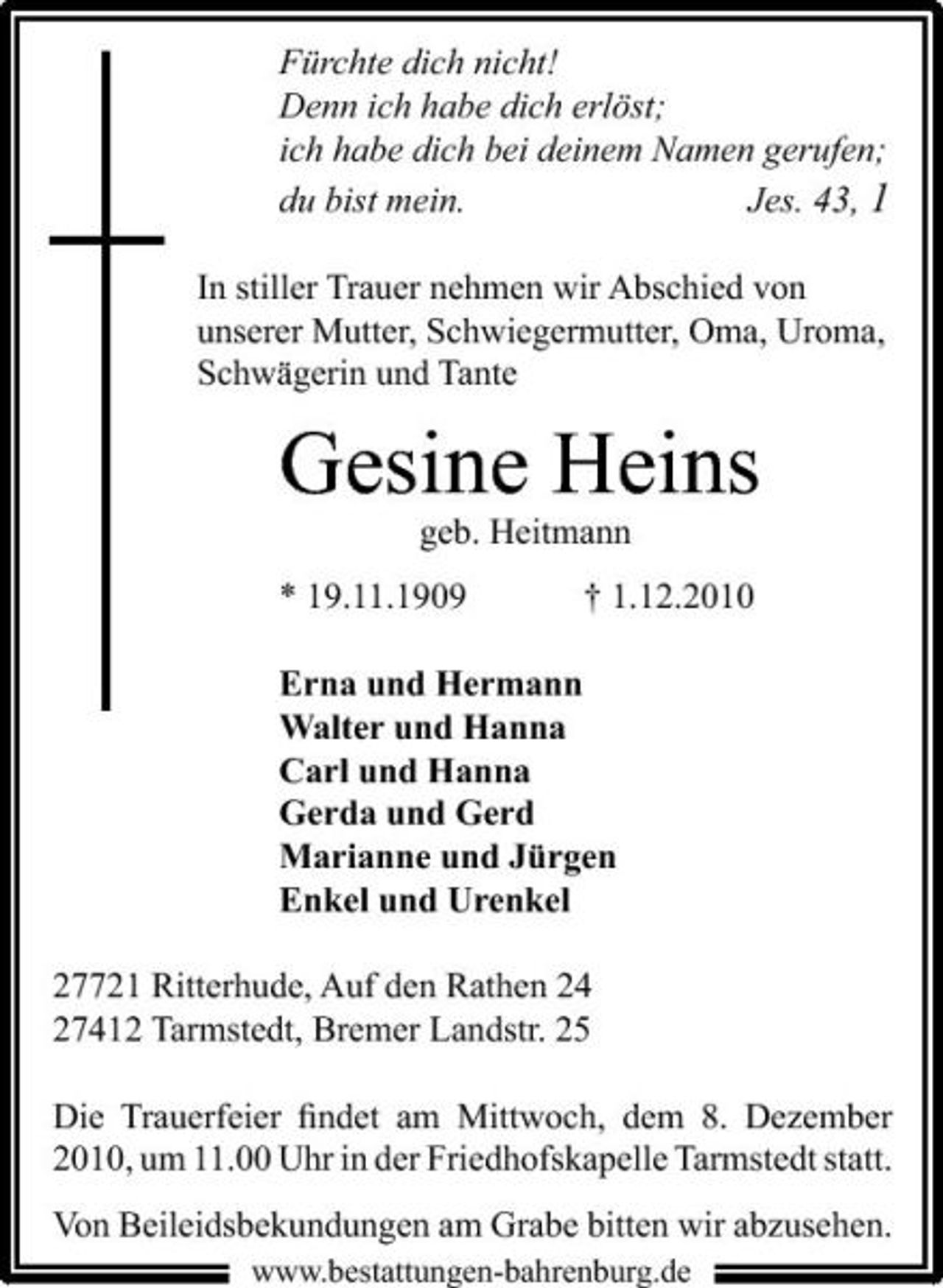 <p>Fürchte dich nicht! Denn ich habe dich erlöst; ich habe dich bei deinem Namen gerufen; du bist mein. Jes. 43, 1<br />In stiller Trauer nehmen wir Abschied von unserer Mutter, Schwiegermutter, Oma, Uroma, Schwägerin und Tante</p><p>Gesine Heins<br />geb. Heitmann * 19.11.1909 † 1.12.2010 Erna und Hermann Walter und Hanna Carl und Hanna Gerda und Gerd Marianne und Jürgen Enkel und Urenkel 27721 Ritterhude, Auf den Rathen 24 27412 Tarmstedt, Bremer Landstr. 25 Die Trauerfeier ﬁndet am Mittwoch, dem 8. Dezember 2010, um 11.00 Uhr in der Friedhofskapelle Tarmstedt statt. Von Beileidsbekundungen am Grabe bitten wir abzusehen.<br />www.bestattungen-bahrenburg.de</p>