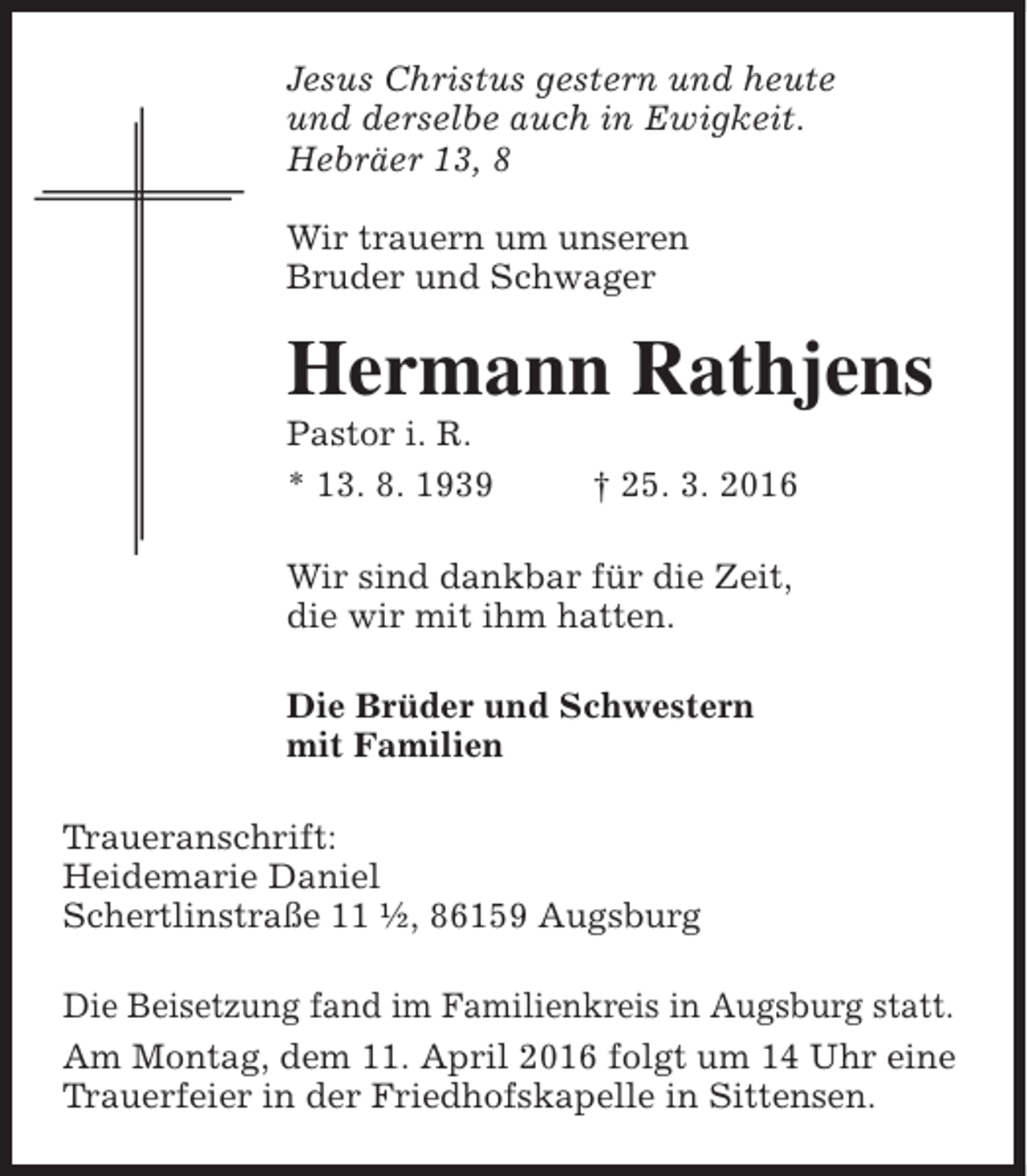 <p>Jesus Christus gestern und heute<br />und derselbe auch in Ewigkeit.<br />Hebräer 13, 8<br />Wir trauern um unseren<br />Bruder und Schwager</p><p>Hermann Rathjens<br />Pastor i. R.<br />* 13. 8. 1939</p><p>† 25. 3. 2016</p><p>Wir sind dankbar für die Zeit,<br />die wir mit ihm hatten.<br />Die Brüder und Schwestern<br />mit Familien<br />Traueranschrift:<br />Heidemarie Daniel<br />Schertlinstraße 11 ½, 86159 Augsburg<br />Die Beisetzung fand im Familienkreis in Augsburg statt.<br />Am Montag, dem 11. April 2016 folgt um 14 Uhr eine<br />Trauerfeier in der Friedhofskapelle in Sittensen.</p>