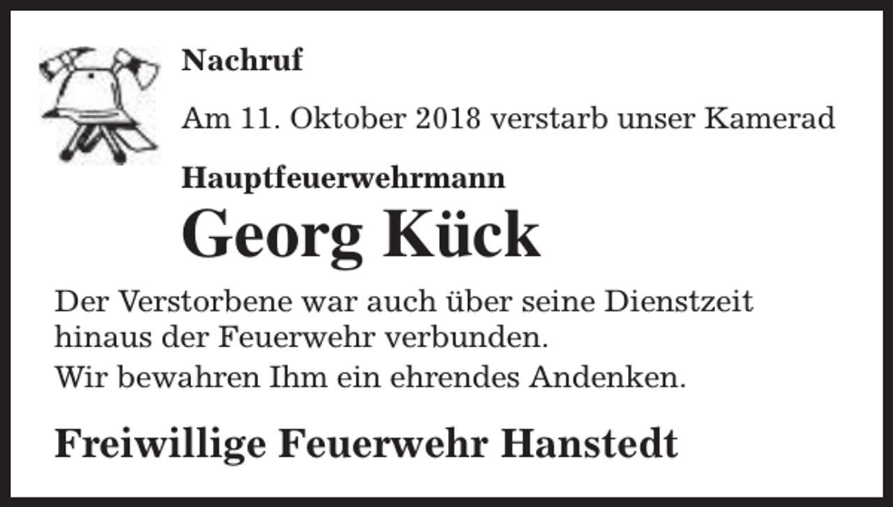 <p>Nachruf<br />Am 11. Oktober 2018 verstarb unser Kamerad<br />Hauptfeuerwehrmann</p><p>Georg Kück</p><p>Der Verstorbene war auch über seine Dienstzeit<br />hinaus der Feuerwehr verbunden.<br />Wir bewahren Ihm ein ehrendes Andenken.</p><p>Freiwillige Feuerwehr Hanstedt</p>