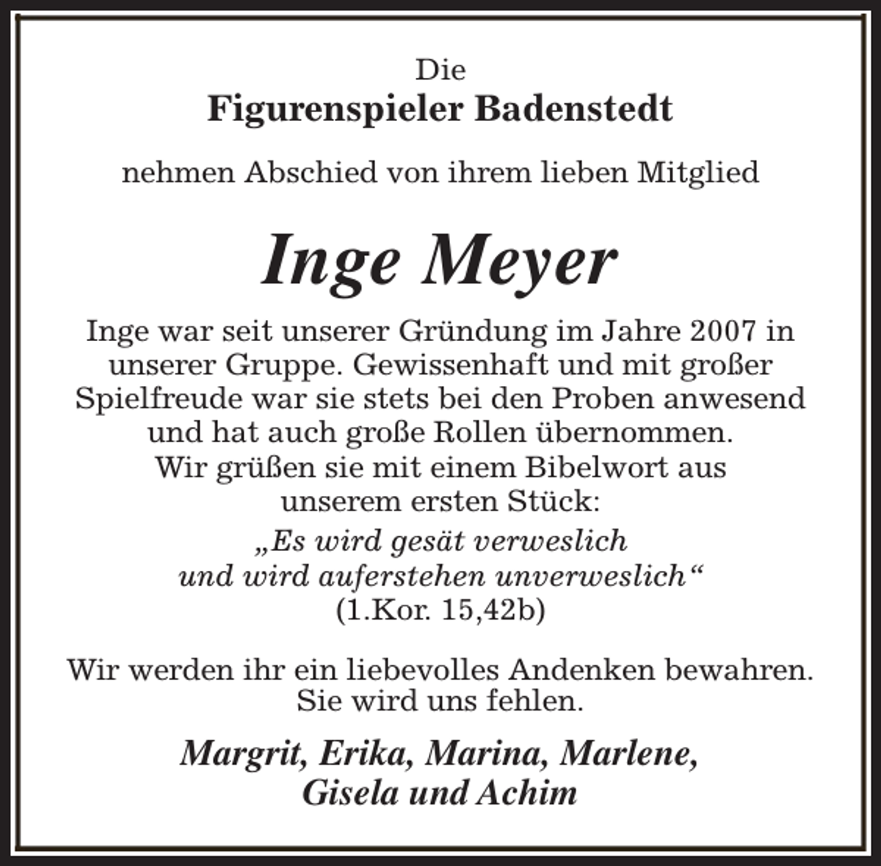 <p>Die</p><p>Figurenspieler Badenstedt<br />nehmen Abschied von ihrem lieben Mitglied</p><p>Inge Meyer<br />Inge war seit unserer Gründung im Jahre 2007 in<br />unserer Gruppe. Gewissenhaft und mit großer<br />Spielfreude war sie stets bei den Proben anwesend<br />und hat auch große Rollen übernommen.<br />Wir grüßen sie mit einem Bibelwort aus<br />unserem ersten Stück:<br />„Es wird gesät verweslich<br />und wird auferstehen unverweslich“<br />(1.Kor. 15,42b)<br />Wir werden ihr ein liebevolles Andenken bewahren.<br />Sie wird uns fehlen.</p><p>Margrit, Erika, Marina, Marlene,<br />Gisela und Achim</p>