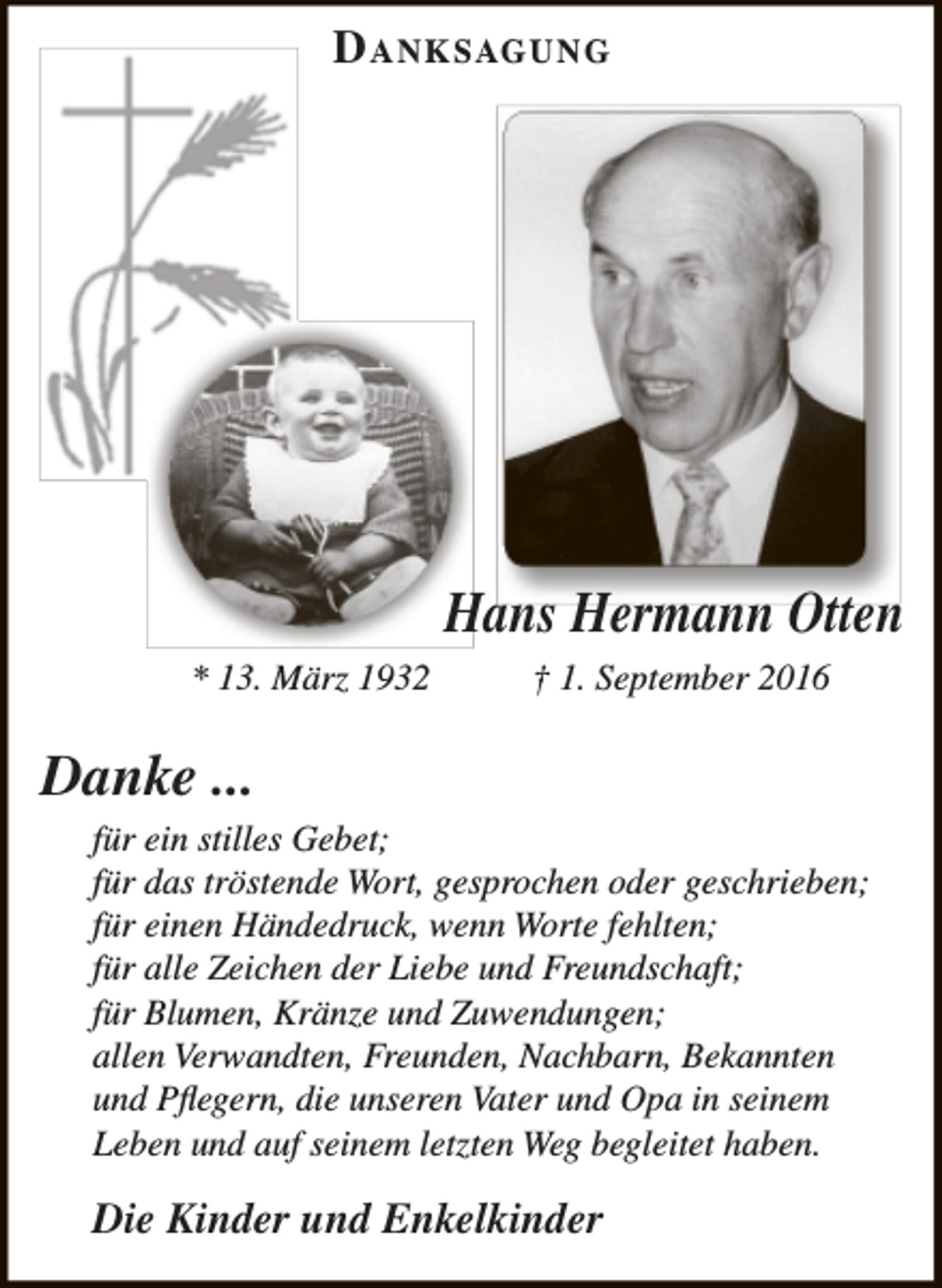 <p>D anksagung</p><p>Hans Hermann Otten<br />* 13. März 1932</p><p>† 1. September 2016</p><p>Danke ...</p><p>für ein stilles Gebet;<br />für das tröstende Wort, gesprochen oder geschrieben;<br />für einen Händedruck, wenn Worte fehlten;<br />für alle Zeichen der Liebe und Freundschaft;<br />für Blumen, Kränze und Zuwendungen;<br />allen Verwandten, Freunden, Nachbarn, Bekannten<br />und Pflegern, die unseren Vater und Opa in seinem<br />Leben und auf seinem letzten Weg begleitet haben.</p><p>Die Kinder und Enkelkinder</p>