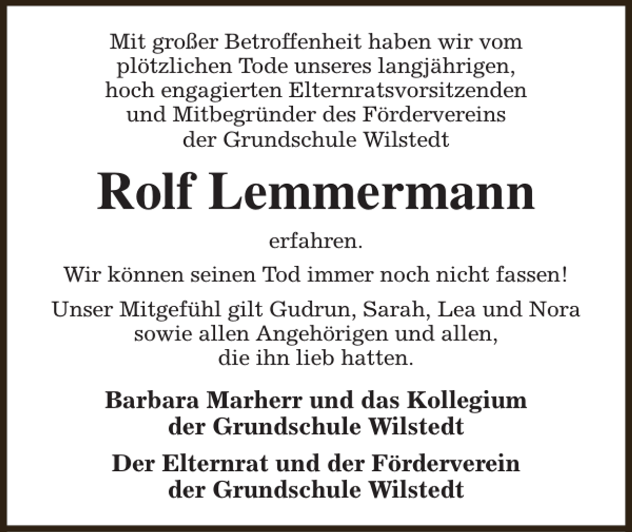 <p>Mit großer Betroffenheit haben wir vom<br />plötzlichen Tode unseres langjährigen,<br />hoch engagierten Elternratsvorsitzenden<br />und Mitbegründer des Fördervereins<br />der Grundschule Wilstedt</p><p>Rolf Lemmermann<br />erfahren.</p><p>Wir können seinen Tod immer noch nicht fassen!<br />Unser Mitgefühl gilt Gudrun, Sarah, Lea und Nora<br />sowie allen Angehörigen und allen,<br />die ihn lieb hatten.</p><p>Barbara Marherr und das Kollegium<br />der Grundschule Wilstedt<br />Der Elternrat und der Förderverein<br />der Grundschule Wilstedt</p>