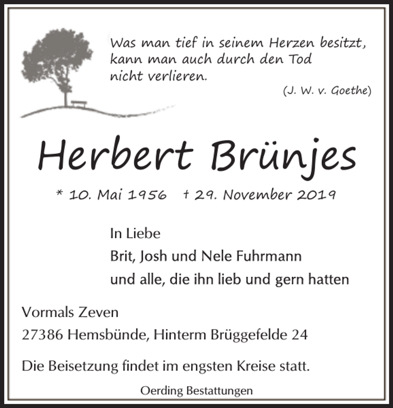 <p>Was man tief in seinem Herzen besitzt,<br />kann man auch durch den Tod<br />nicht verlieren.</p><p>(J. W. v. Goethe)</p><p>Herbert Brünjes<br />* 10. Mai 1956</p><p>† 29. November 2019</p><p>In Liebe</p><p>Vormals Zeven<br />27386 Hemsbünde, Hinterm Brüggefelde 24<br />Die Beisetzung findet im engsten Kreise statt.<br />Oerding Bestattungen</p>