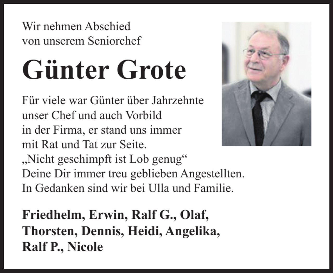 <p>Wir nehmen Abschied<br />von unserem Seniorchef</p><p>Günter Grote<br />Für viele war Günter über Jahrzehnte<br />unser Chef und auch Vorbild<br />in der Firma, er stand uns immer<br />mit Rat und Tat zur Seite.<br />„Nicht geschimpft ist Lob genug“<br />Deine Dir immer treu geblieben Angestellten.<br />In Gedanken sind wir bei Ulla und Familie.</p><p>Friedhelm, Erwin, Ralf G., Olaf,<br />Thorsten, Dennis, Heidi, Angelika,<br />Ralf P., Nicole</p>