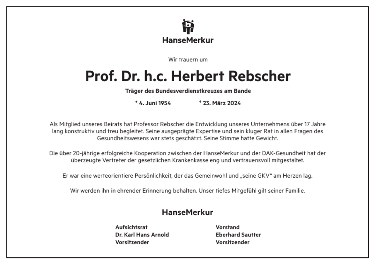 <p>Wir trauern um</p><p>Prof. Dr. h.c. Herbert Rebscher<br />Träger des Bundesverdienstkreuzes am Bande<br />* 4. Juni 1954</p><p>† 23. März 2024</p><p>Als Mitglied unseres Beirats hat Professor Rebscher die Entwicklung unseres Unternehmens über 17 Jahre<br />lang konstruktiv und treu begleitet. Seine ausgeprägte Expertise und sein kluger Rat in allen Fragen des<br />Gesundheitswesens war stets geschätzt. Seine Stimme hatte Gewicht.<br />Die über 20-jährige erfolgreiche Kooperation zwischen der HanseMerkur und der DAK-Gesundheit hat der<br />überzeugte Vertreter der gesetzlichen Krankenkasse eng und vertrauensvoll mitgestaltet.<br />Er war eine werteorientiere Persönlichkeit, der das Gemeinwohl und „seine GKV“ am Herzen lag.<br />Wir werden ihn in ehrender Erinnerung behalten. Unser tiefes Mitgefühl gilt seiner Familie.</p><p>HanseMerkur<br />Aufsichtsrat<br />Dr. Karl Hans Arnold<br />Vorsitzender</p><p>Vorstand<br />Eberhard Sautter<br />Vorsitzender</p>