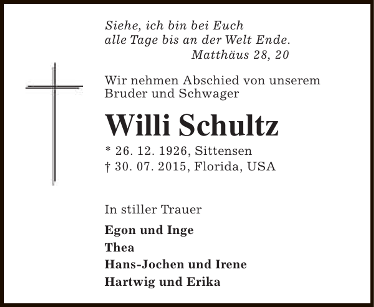 <p>Siehe, ich bin bei Euch<br />alle Tage bis an der Welt Ende.<br />Matthäus 28, 20<br />Wir nehmen Abschied von unserem<br />Bruder und Schwager</p><p>Willi Schultz</p><p>* 26. 12. 1926, Sittensen<br />† 30. 07. 2015, Florida, USA<br />In stiller Trauer<br />Egon und Inge<br />Thea<br />Hans-Jochen und Irene<br />Hartwig und Erika</p>