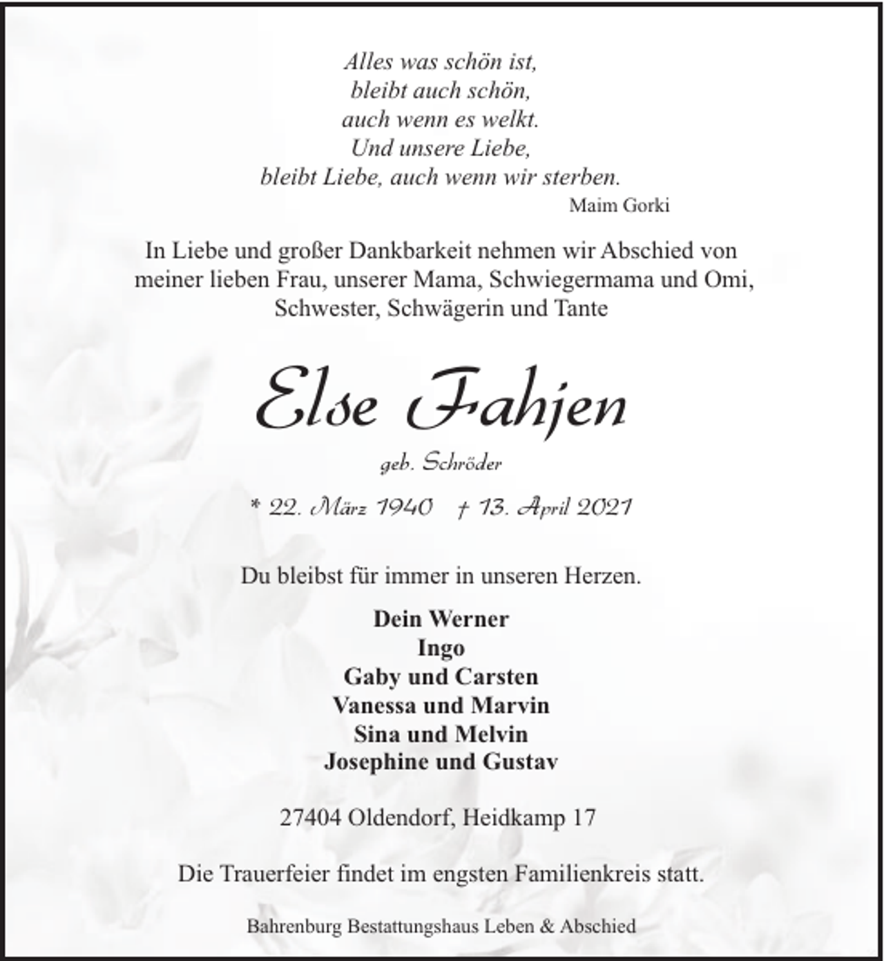 <p>Alles was schön ist,<br />bleibt auch schön,<br />auch wenn es welkt.<br />Und unsere Liebe,<br />bleibt Liebe, auch wenn wir sterben.</p><p>Maim Gorki</p><p>In Liebe und großer Dankbarkeit nehmen wir Abschied von<br />meiner lieben Frau, unserer Mama, Schwiegermama und Omi,<br />Schwester, Schwägerin und Tante</p><p>Else Fahjen<br />geb. Schröder</p><p>* 22. März 1940 † 13. April 2021<br />Du bleibst für immer in unseren Herzen.<br />Dein Werner<br />Ingo<br />Gaby und Carsten<br />Vanessa und Marvin<br />Sina und Melvin<br />Josephine und Gustav<br />27404 Oldendorf, Heidkamp 17<br />Die Trauerfeier findet im engsten Familienkreis statt.<br />Bahrenburg Bestattungshaus Leben &amp; Abschied</p>