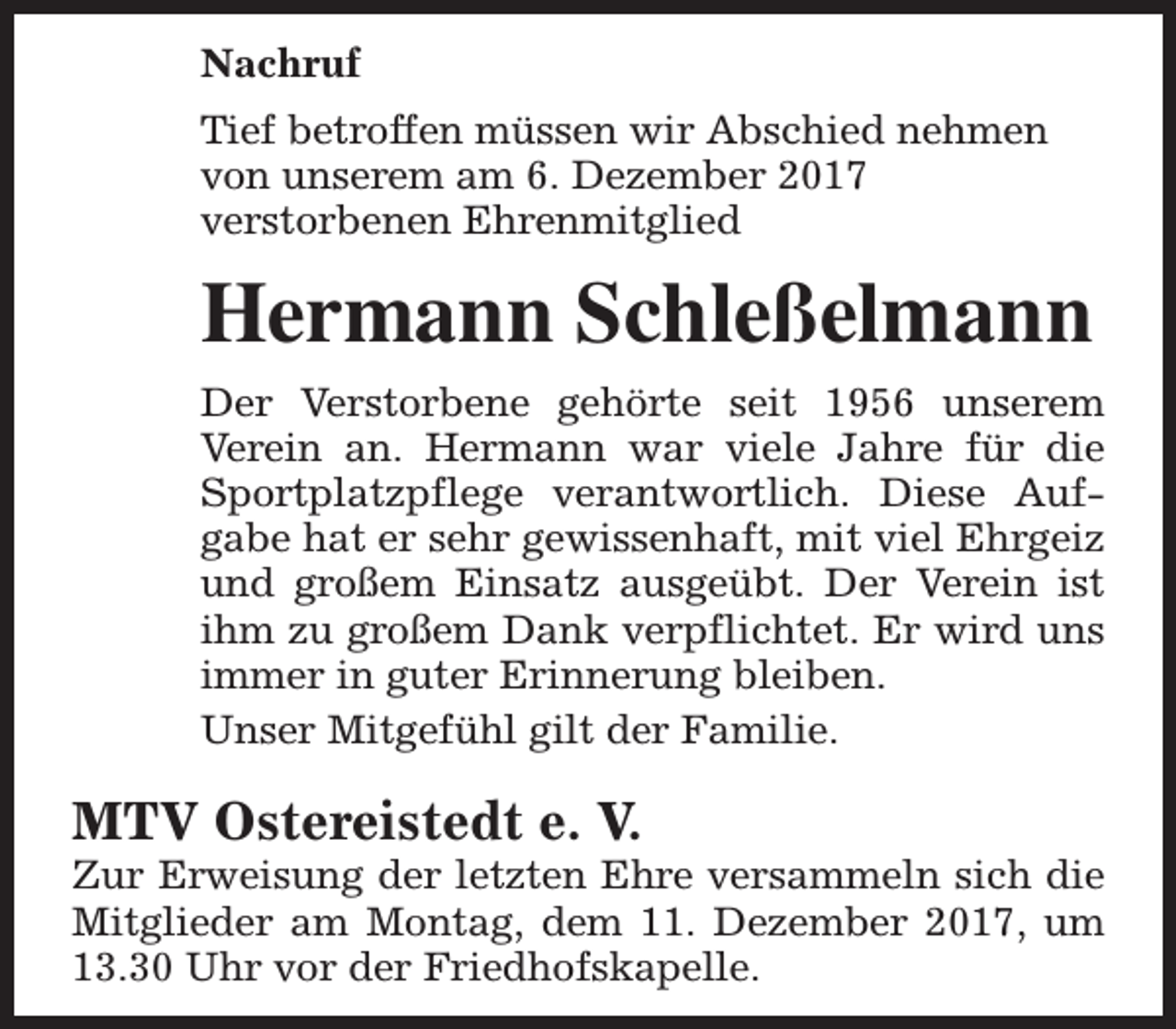 <p>Nachruf<br />Tief betroffen müssen wir Abschied nehmen<br />von unserem am 6. Dezember 2017<br />verstorbenen Ehrenmitglied</p><p>Hermann Schleßelmann<br />Der Verstorbene gehörte seit 1956 unserem<br />Verein an. Hermann war viele Jahre für die<br />Sportplatzpflege verantwortlich. Diese Aufgabe hat er sehr gewissenhaft, mit viel Ehrgeiz<br />und großem Einsatz ausgeübt. Der Verein ist<br />ihm zu großem Dank verpflichtet. Er wird uns<br />immer in guter Erinnerung bleiben.<br />Unser Mitgefühl gilt der Familie.</p><p>MTV Ostereistedt e. V.</p><p>Zur Erweisung der letzten Ehre versammeln sich die<br />Mitglieder am Montag, dem 11. Dezember 2017, um<br />13.30 Uhr vor der Friedhofskapelle.</p>