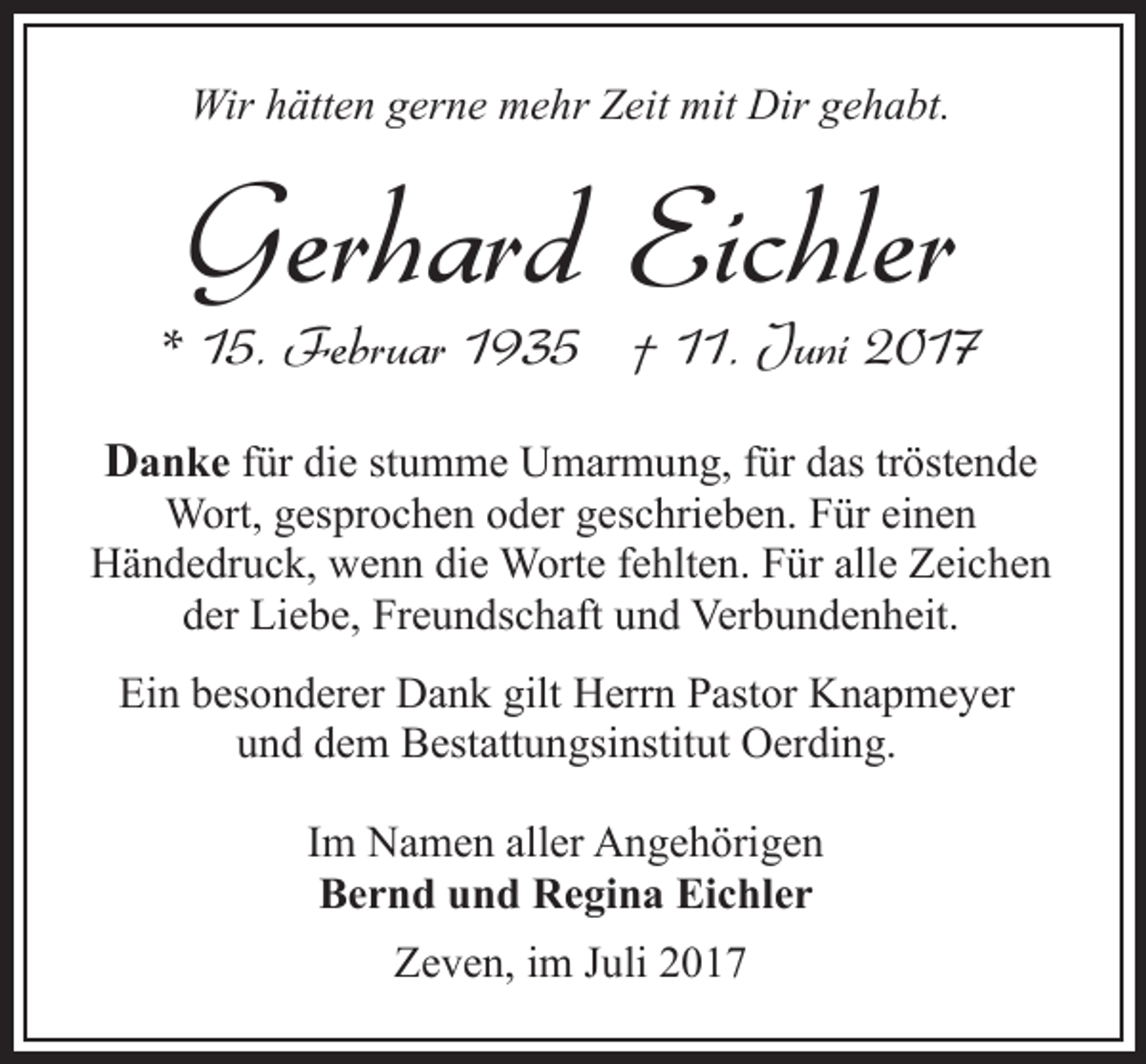 <p>Wir hätten gerne mehr Zeit mit Dir gehabt.</p><p>Gerhard Eichler</p><p>* 15. Februar 1935 † 11. Juni 2017<br />Danke für die stumme Umarmung, für das tröstende</p><p>Wort, gesprochen oder geschrieben. Für einen<br />Händedruck, wenn die Worte fehlten. Für alle Zeichen<br />der Liebe, Freundschaft und Verbundenheit.<br />Ein besonderer Dank gilt Herrn Pastor Knapmeyer<br />und dem Bestattungsinstitut Oerding.<br />Im Namen aller Angehörigen<br />Bernd und Regina Eichler<br />Zeven, im Juli 2017</p>