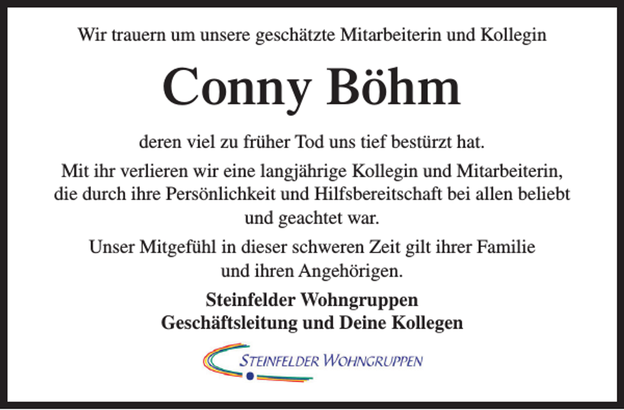 <p>Wir trauern um unsere geschätzte Mitarbeiterin und Kollegin</p><p>Conny Böhm<br />deren viel zu früher Tod uns tief bestürzt hat.<br />Mit ihr verlieren wir eine langjährige Kollegin und Mitarbeiterin,<br />die durch ihre Persönlichkeit und Hilfsbereitschaft bei allen beliebt<br />und geachtet war.<br />Unser Mitgefühl in dieser schweren Zeit gilt ihrer Familie<br />und ihren Angehörigen.<br />Steinfelder Wohngruppen<br />Geschäftsleitung und Deine Kollegen</p>