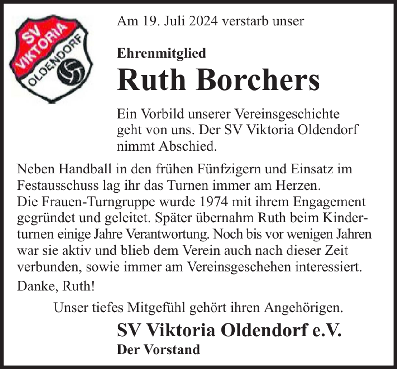 <p>Am 19. Juli 2024 verstarb unser<br />Ehrenmitglied</p>
<p>Ruth Borchers</p>
<p>Ein Vorbild unserer Vereinsgeschichte<br />geht von uns. Der SV Viktoria Oldendorf<br />nimmt Abschied.<br />Neben Handball in den frühen Fünfzigern und Einsatz im<br />Festausschuss lag ihr das Turnen immer am Herzen.<br />Die Frauen-Turngruppe wurde 1974 mit ihrem Engagement<br />gegründet und geleitet. Später übernahm Ruth beim Kinderturnen einige Jahre Verantwortung. Noch bis vor wenigen Jahren<br />war sie aktiv und blieb dem Verein auch nach dieser Zeit<br />verbunden, sowie immer am Vereinsgeschehen interessiert.<br />Danke, Ruth!<br />Unser tiefes Mitgefühl gehört ihren Angehörigen.</p>
<p>SV Viktoria Oldendorf e.V.</p>
<p>Der Vorstand</p>