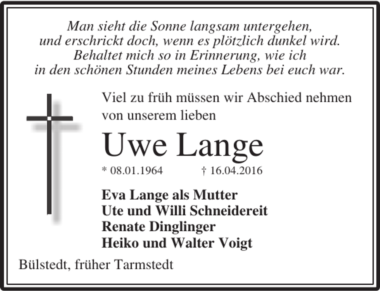 <p>Man sieht die Sonne langsam untergehen,<br />und erschrickt doch, wenn es plötzlich dunkel wird.<br />Behaltet mich so in Erinnerung, wie ich<br />in den schönen Stunden meines Lebens bei euch war.<br />Viel zu früh müssen wir Abschied nehmen<br />von unserem lieben</p><p>Uwe Lange<br />* 08.01.1964</p><p>† 16.04.2016</p><p>Eva Lange als Mutter<br />Ute und Willi Schneidereit<br />Renate Dinglinger<br />Heiko und Walter Voigt<br />Bülstedt, früher Tarmstedt</p>
