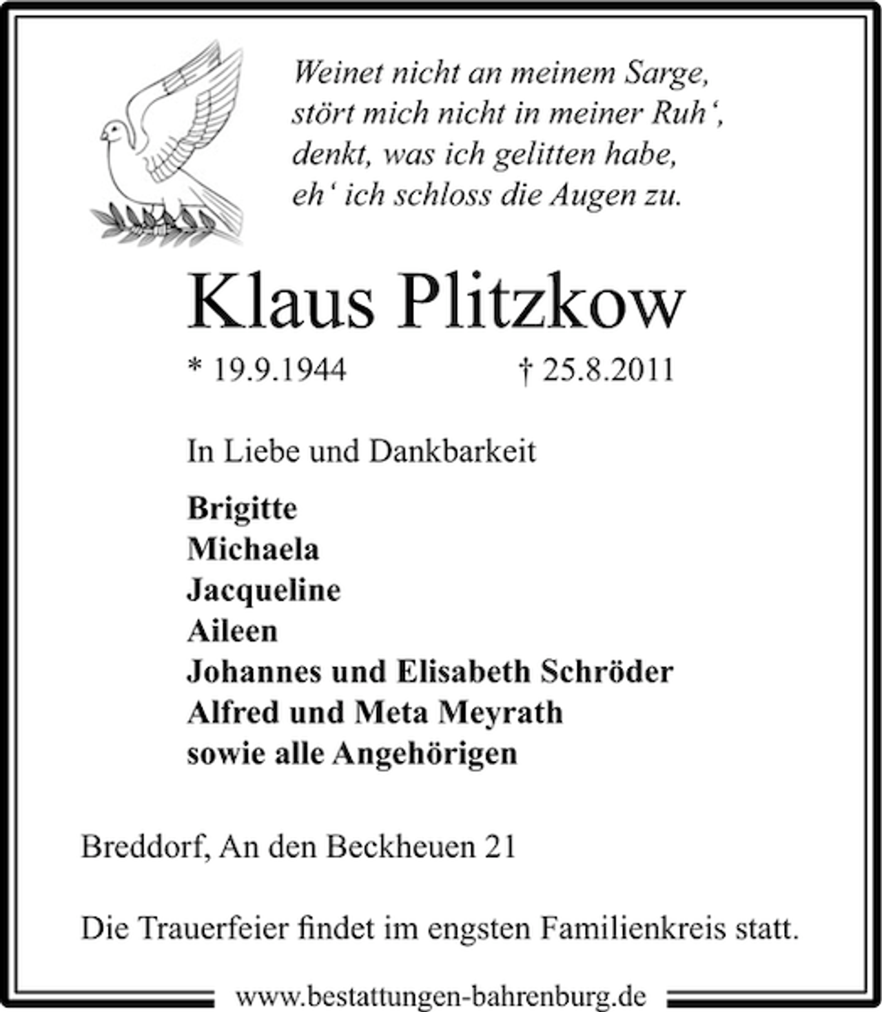 <p>Weinet nicht an meinem Sarge,<br />stört mich nicht in meiner Ruh‘,<br />denkt, was ich gelitten habe,<br />eh‘ ich schloss die Augen zu.</p><p>Klaus Plitzkow<br />* 19.9.1944</p><p>† 25.8.2011</p><p>In Liebe und Dankbarkeit<br />Brigitte<br />Michaela<br />Jacqueline<br />Aileen<br />Johannes und Elisabeth Schröder<br />Alfred und Meta Meyrath<br />sowie alle Angehörigen<br />Breddorf, An den Beckheuen 21<br />Die Trauerfeier ﬁndet im engsten Familienkreis statt.<br />www.bestattungen-bahrenburg.de</p>