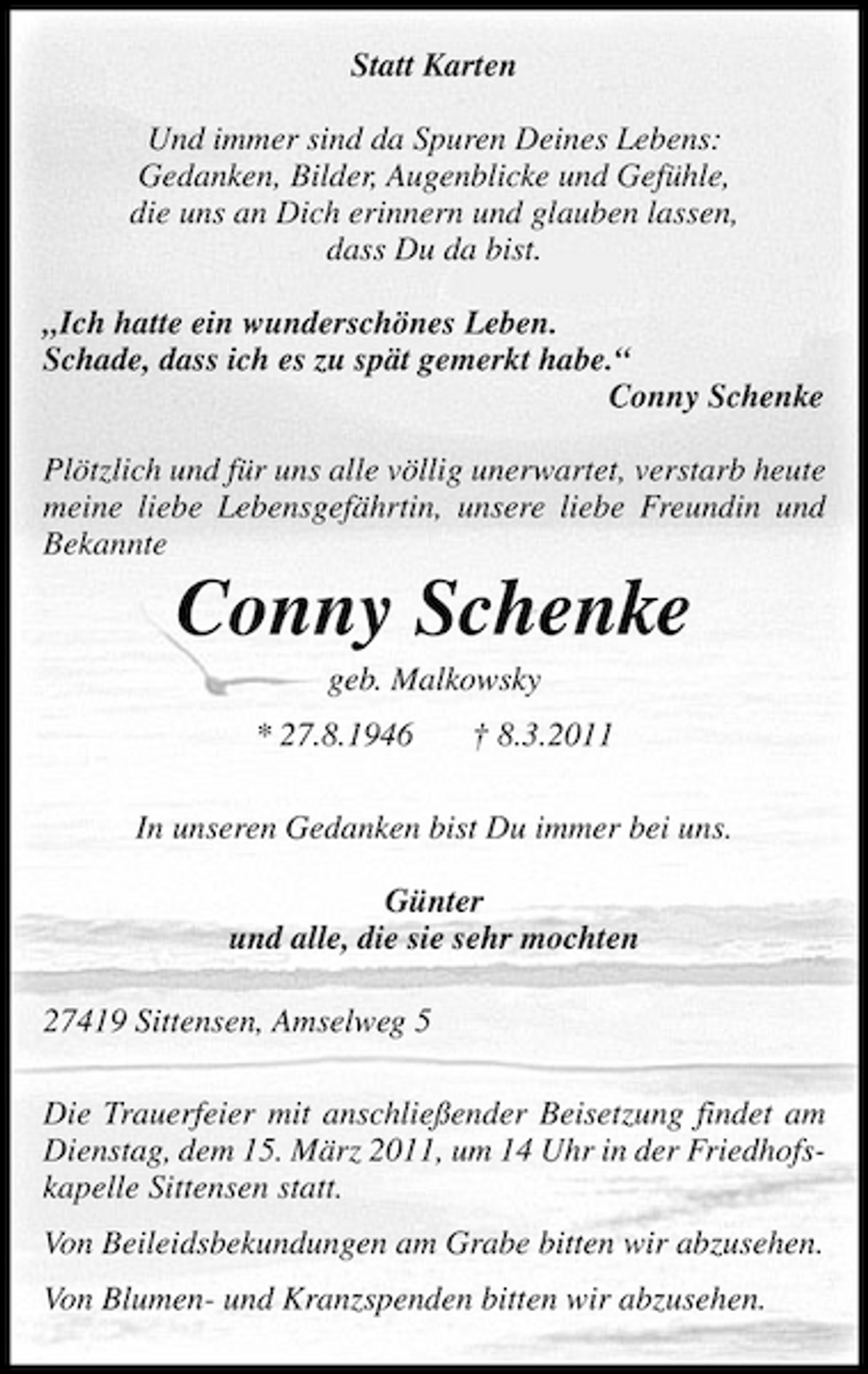 <p>Statt Karten Und immer sind da Spuren Deines Lebens: Gedanken, Bilder, Augenblicke und Gefühle, die uns an Dich erinnern und glauben lassen, dass Du da bist. „Ich hatte ein wunderschönes Leben. Schade, dass ich es zu spät gemerkt habe.“ Conny Schenke Plötzlich und für uns alle völlig unerwartet, verstarb heute meine liebe Lebensgefährtin, unsere liebe Freundin und Bekannte</p><p>Conny Schenke<br />geb. Malkowsky * 27.8.1946 † 8.3.2011 In unseren Gedanken bist Du immer bei uns. Günter und alle, die sie sehr mochten 27419 Sittensen, Amselweg 5 Die Trauerfeier mit anschließender Beisetzung findet am Dienstag, dem 15. März 2011, um 14 Uhr in der Friedhofskapelle Sittensen statt. Von Beileidsbekundungen am Grabe bitten wir abzusehen. Von Blumen- und Kranzspenden bitten wir abzusehen.</p>