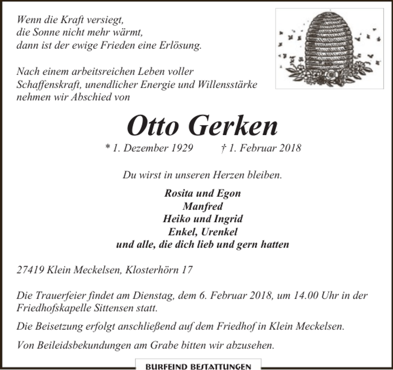 <p>Wenn die Kraft versiegt,<br />die Sonne nicht mehr wärmt,<br />dann ist der ewige Frieden eine Erlösung.<br />Nach einem arbeitsreichen Leben voller<br />Schaffenskraft, unendlicher Energie und Willensstärke<br />nehmen wir Abschied von</p><p>Otto Gerken</p><p>* 1. Dezember 1929</p><p>† 1. Februar 2018</p><p>Du wirst in unseren Herzen bleiben.<br />Rosita und Egon<br />Manfred<br />Heiko und Ingrid<br />Enkel, Urenkel<br />und alle, die dich lieb und gern hatten<br />27419 Klein Meckelsen, Klosterhörn 17<br />Die Trauerfeier findet am Dienstag, dem 6. Februar 2018, um 14.00 Uhr in der<br />Friedhofskapelle Sittensen statt.<br />Die Beisetzung erfolgt anschließend auf dem Friedhof in Klein Meckelsen.<br />Von Beileidsbekundungen am Grabe bitten wir abzusehen.<br />Burfeind Bestattungen</p>