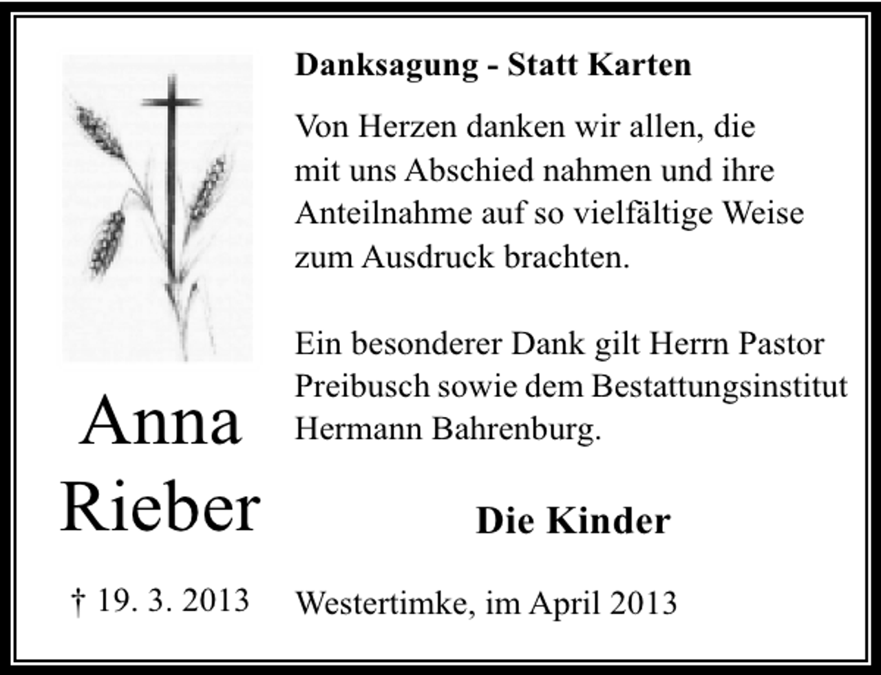 <p>Danksagung - Statt Karten<br />Von Herzen danken wir allen, die<br />mit uns Abschied nahmen und ihre<br />Anteilnahme auf so vielfältige Weise<br />zum Ausdruck brachten.</p><p>Anna<br />Rieber<br />† 19. 3. 2013</p><p>Ein besonderer Dank gilt Herrn Pastor<br />Preibusch sowie dem Bestattungsinstitut<br />Hermann Bahrenburg.</p><p>Die Kinder<br />Westertimke, im April 2013</p>