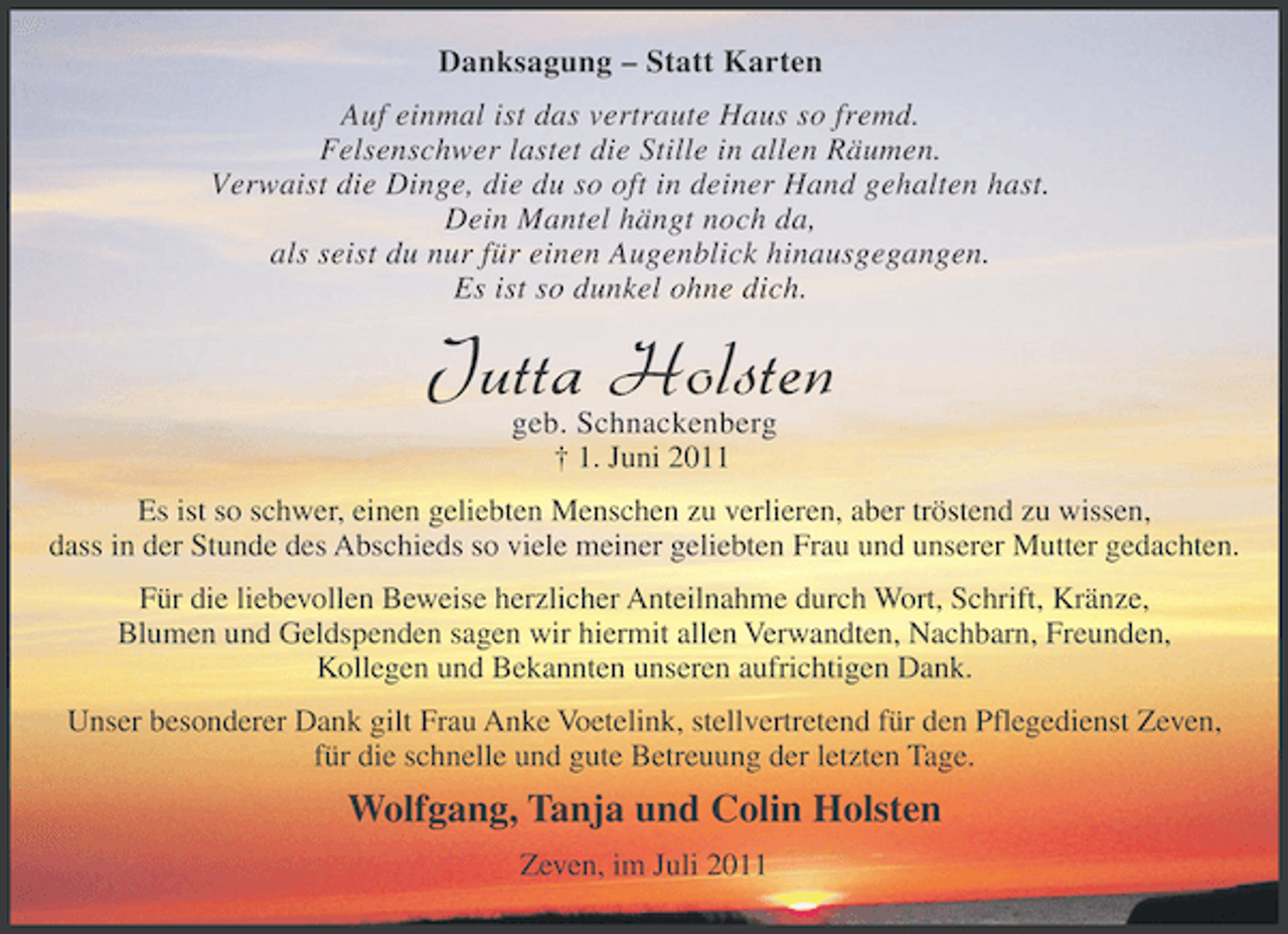 <p>Danksagung – Statt Karten<br />Auf einmal ist das vertraute Haus so fremd.<br />Felsenschwer lastet die Stille in allen Räumen.<br />Verwaist die Dinge, die du so oft in deiner Hand gehalten hast.<br />Dein Mantel hängt noch da,<br />als seist du nur für einen Augenblick hinausgegangen.<br />Es ist so dunkel ohne dich.</p><p>Jutta Holsten<br />geb. Schnackenberg<br />† 1. Juni 2011</p><p>Es ist so schwer, einen geliebten Menschen zu verlieren, aber tröstend zu wissen,<br />dass in der Stunde des Abschieds so viele meiner geliebten Frau und unserer Mutter gedachten.<br />Für die liebevollen Beweise herzlicher Anteilnahme durch Wort, Schrift, Kränze,<br />Blumen und Geldspenden sagen wir hiermit allen Verwandten, Nachbarn, Freunden,<br />Kollegen und Bekannten unseren aufrichtigen Dank.<br />Unser besonderer Dank gilt Frau Anke Voetelink, stellvertretend für den Pflegedienst Zeven,<br />für die schnelle und gute Betreuung der letzten Tage.</p><p>Wolfgang, Tanja und Colin Holsten<br />Zeven, im Juli 2011</p>