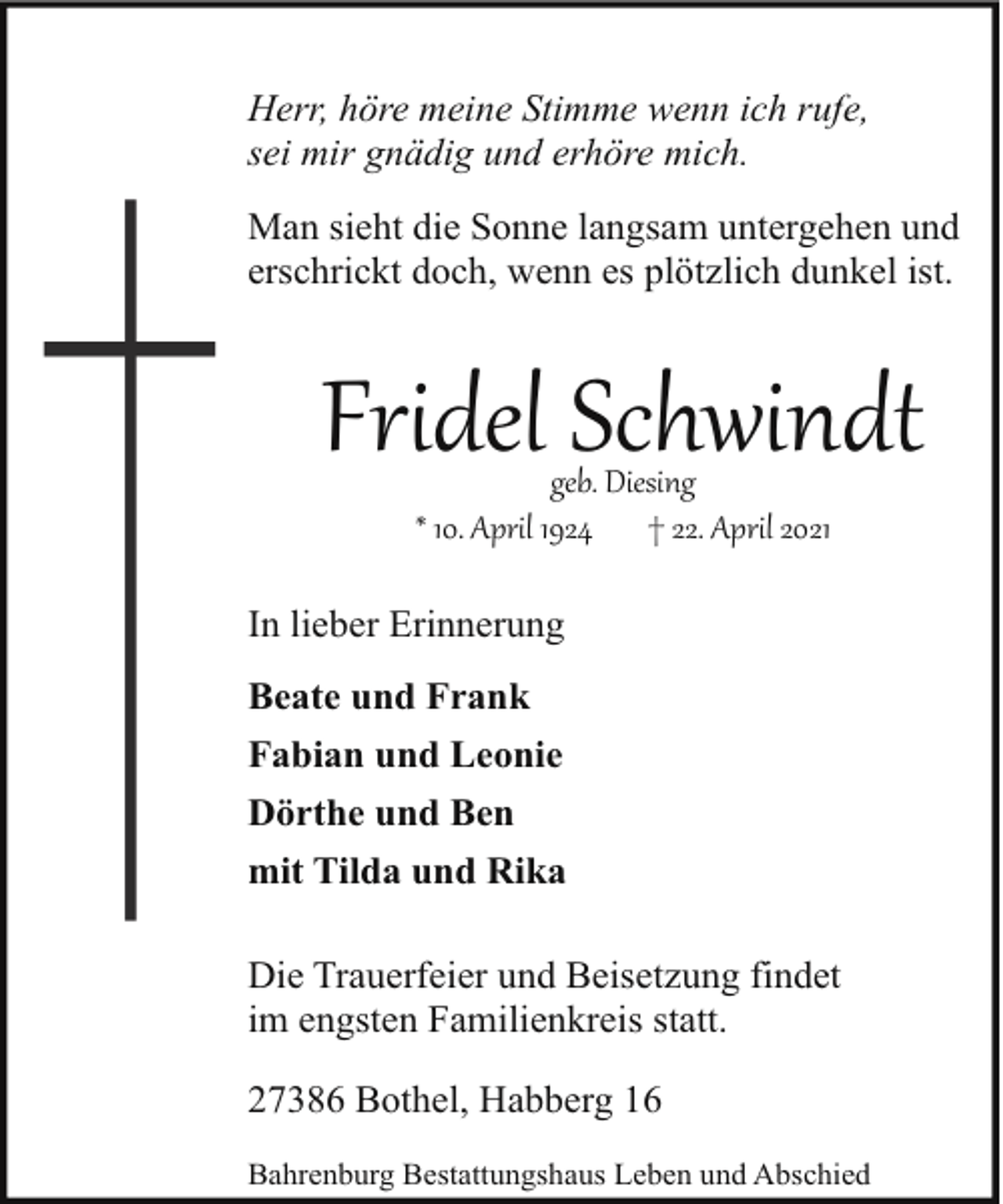 <p>Herr, höre meine Stimme wenn ich rufe,<br />sei mir gnädig und erhöre mich.<br />Man sieht die Sonne langsam untergehen und<br />erschrickt doch, wenn es plötzlich dunkel ist.</p><p>Fridel Schwindt<br />geb. Diesing<br />* 10. April 1924 † 22. April 2021</p><p>In lieber Erinnerung<br />Beate und Frank<br />Fabian und Leonie<br />Dörthe und Ben<br />mit Tilda und Rika<br />Die Trauerfeier und Beisetzung findet<br />im engsten Familienkreis statt.<br />27386 Bothel, Habberg 16<br />Bahrenburg Bestattungshaus Leben und Abschied</p>