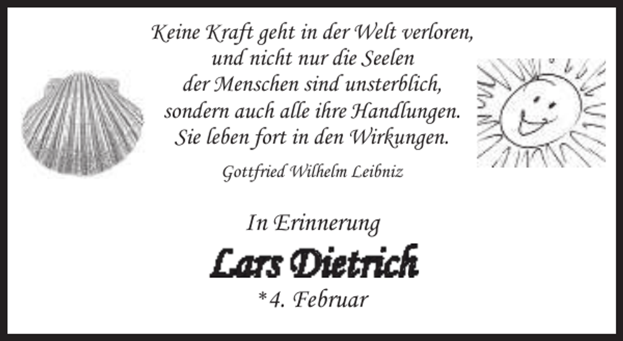 <p>Keine Kraft geht in der Welt verloren,<br />und nicht nur die Seelen<br />der Menschen sind unsterblich,<br />sondern auch alle ihre Handlungen.<br />Sie leben fort in den Wirkungen.<br />Gottfried Wilhelm Leibniz</p><p>In Erinnerung</p><p>Lars Dietrich<br />*4.</p><p>Februar</p>