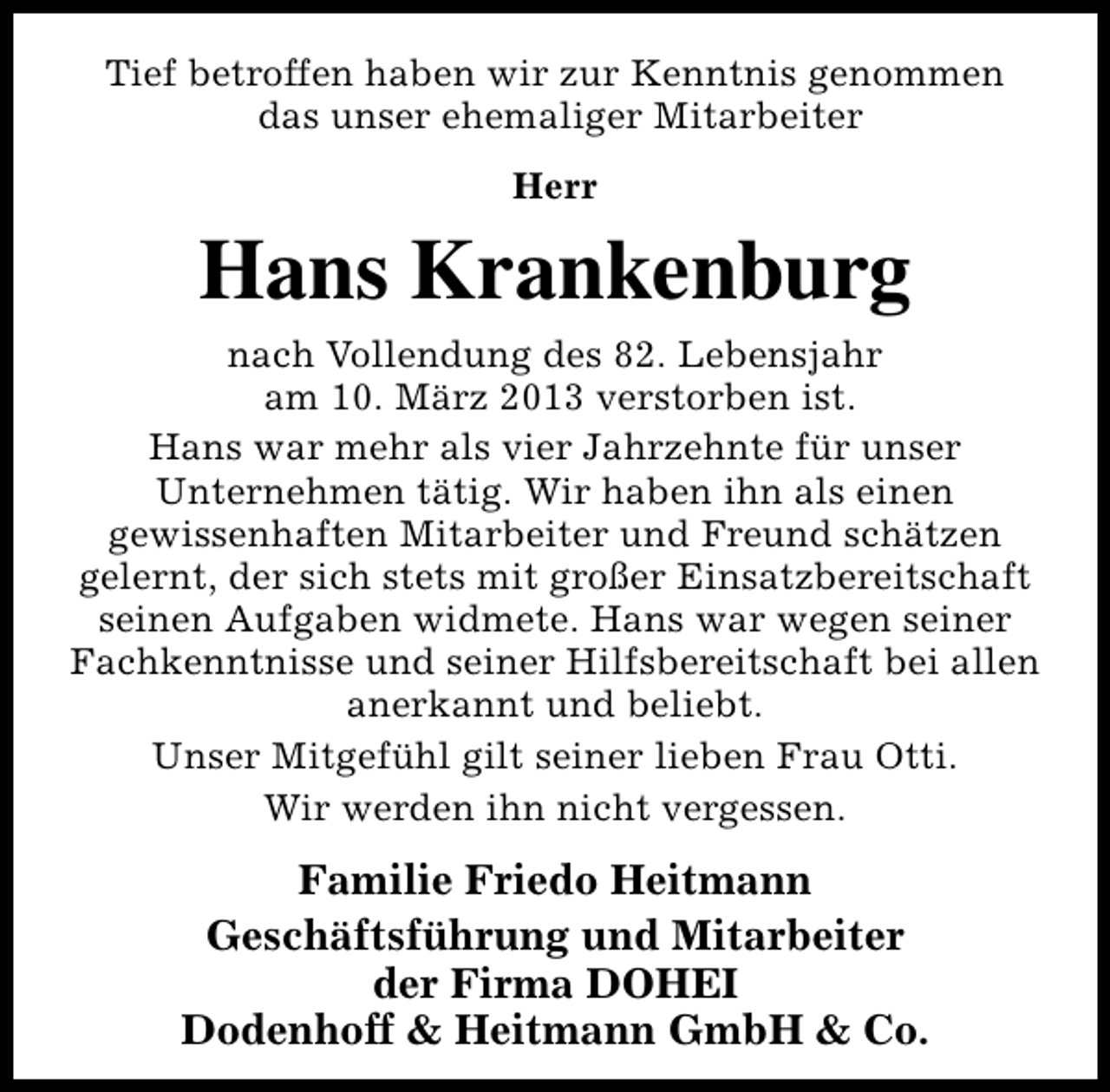 <p>Tief betroffen haben wir zur Kenntnis genommen<br />das unser ehemaliger Mitarbeiter<br />Herr</p><p>Hans Krankenburg<br />nach Vollendung des 82. Lebensjahr<br />am 10. März 2013 verstorben ist.<br />Hans war mehr als vier Jahrzehnte für unser<br />Unternehmen tätig. Wir haben ihn als einen<br />gewissenhaften Mitarbeiter und Freund schätzen<br />gelernt, der sich stets mit großer Einsatzbereitschaft<br />seinen Aufgaben widmete. Hans war wegen seiner<br />Fachkenntnisse und seiner Hilfsbereitschaft bei allen<br />anerkannt und beliebt.<br />Unser Mitgefühl gilt seiner lieben Frau Otti.<br />Wir werden ihn nicht vergessen.</p><p>Familie Friedo Heitmann<br />Geschäftsführung und Mitarbeiter<br />der Firma DOHEI<br />Dodenhoff &amp; Heitmann GmbH &amp; Co.</p>