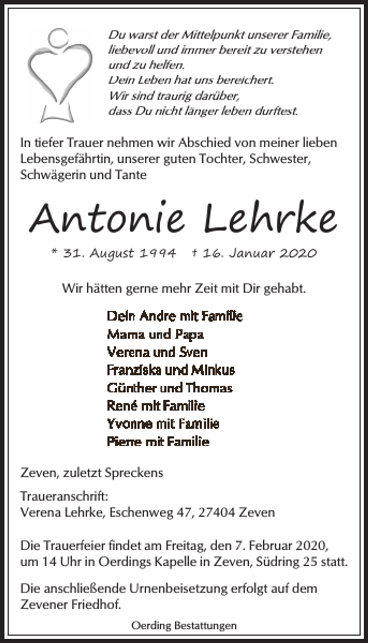 <p>Du warst der Mittelpunkt unserer Familie,<br />liebevoll und immer bereit zu verstehen<br />und zu helfen.<br />Dein Leben hat uns bereichert.<br />Wir sind traurig darüber,<br />dass Du nicht länger leben durftest.</p><p>In tiefer Trauer nehmen wir Abschied von meiner lieben<br />Lebensgefährtin, unserer guten Tochter, Schwester,<br />Schwägerin und Tante</p><p>Antonie Lehrke<br />* 31. August 1994</p><p>† 16. Januar 2020</p><p>Wir hätten gerne mehr Zeit mit Dir gehabt.</p><p>Zeven, zuletzt Spreckens<br />Traueranschrift:<br />Verena Lehrke, Eschenweg 47, 27404 Zeven<br />Die Trauerfeier findet am Freitag, den 7. Februar 2020,<br />um 14 Uhr in Oerdings Kapelle in Zeven, Südring 25 statt.<br />Die anschließende Urnenbeisetzung erfolgt auf dem<br />Zevener Friedhof.<br />Oerding Bestattungen</p>