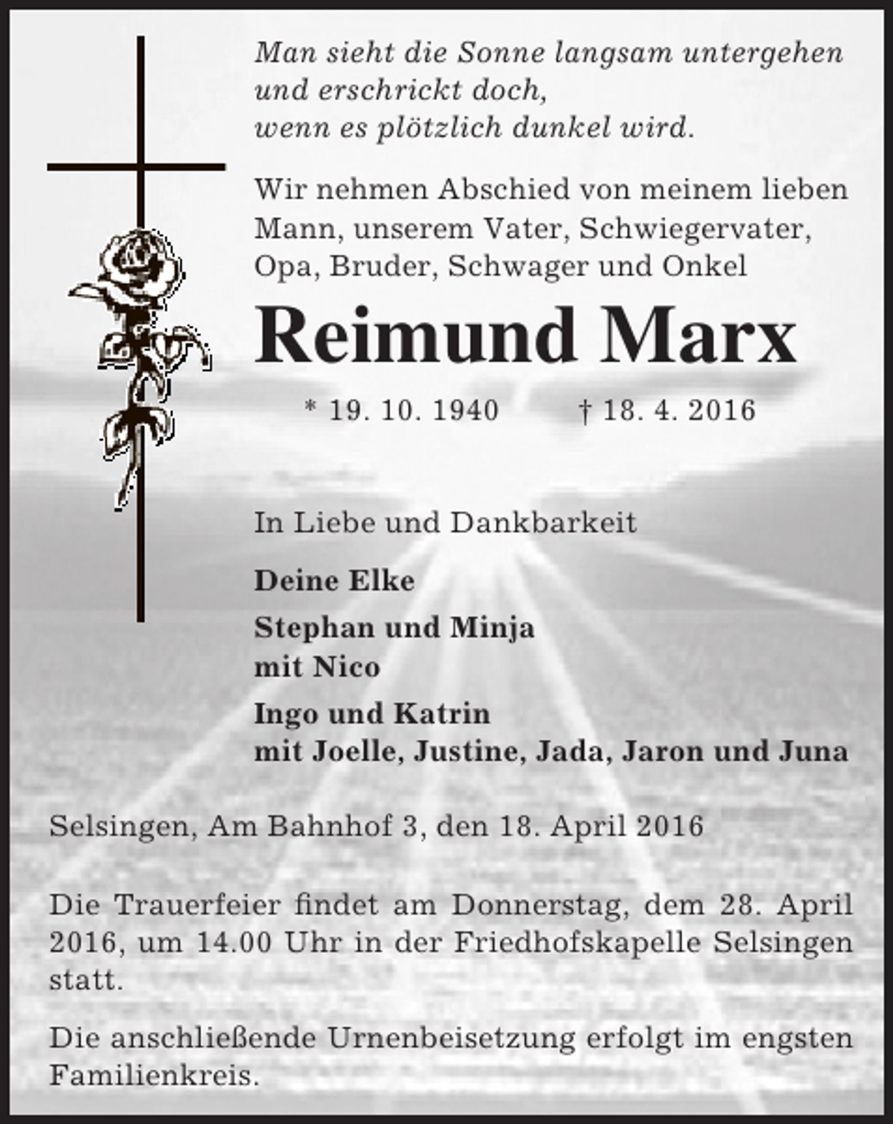 <p>Man sieht die Sonne langsam untergehen<br />und erschrickt doch,<br />wenn es plötzlich dunkel wird.<br />Wir nehmen Abschied von meinem lieben<br />Mann, unserem Vater, Schwiegervater,<br />Opa, Bruder, Schwager und Onkel</p><p>Reimund Marx<br />* 19. 10. 1940</p><p>† 18. 4. 2016</p><p>In Liebe und Dankbarkeit<br />Deine Elke<br />Stephan und Minja<br />mit Nico<br />Ingo und Katrin<br />mit Joelle, Justine, Jada, Jaron und Juna<br />Selsingen, Am Bahnhof 3, den 18. April 2016<br />Die Trauerfeier findet am Donnerstag, dem 28. April<br />2016, um 14.00 Uhr in der Friedhofskapelle Selsingen<br />statt.<br />Die anschließende Urnenbeisetzung erfolgt im engsten<br />Familienkreis.</p>