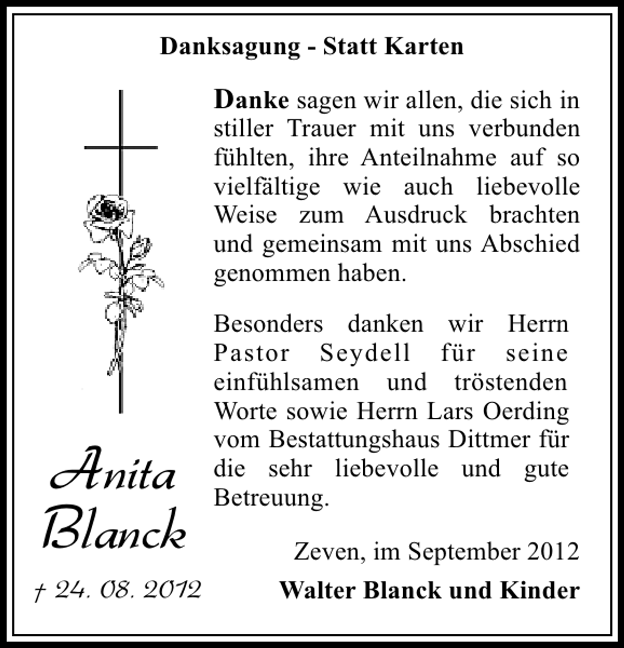 <p>Danksagung - Statt Karten</p><p>Danke sagen wir allen, die sich in<br />stiller Trauer mit uns verbunden<br />fühlten, ihre Anteilnahme auf so<br />vielfältige wie auch liebevolle<br />Weise zum Ausdruck brachten<br />und gemeinsam mit uns Abschied<br />genommen haben.</p><p>Anita<br />Blanck<br />† 24. 08. 2012</p><p>Besonders danken wir Herrn<br />Pastor Seydell für seine<br />einfühlsamen und tröstenden<br />Worte sowie Herrn Lars Oerding<br />vom Bestattungshaus Dittmer für<br />die sehr liebevolle und gute<br />Betreuung.<br />Zeven, im September 2012<br />Walter Blanck und Kinder</p>