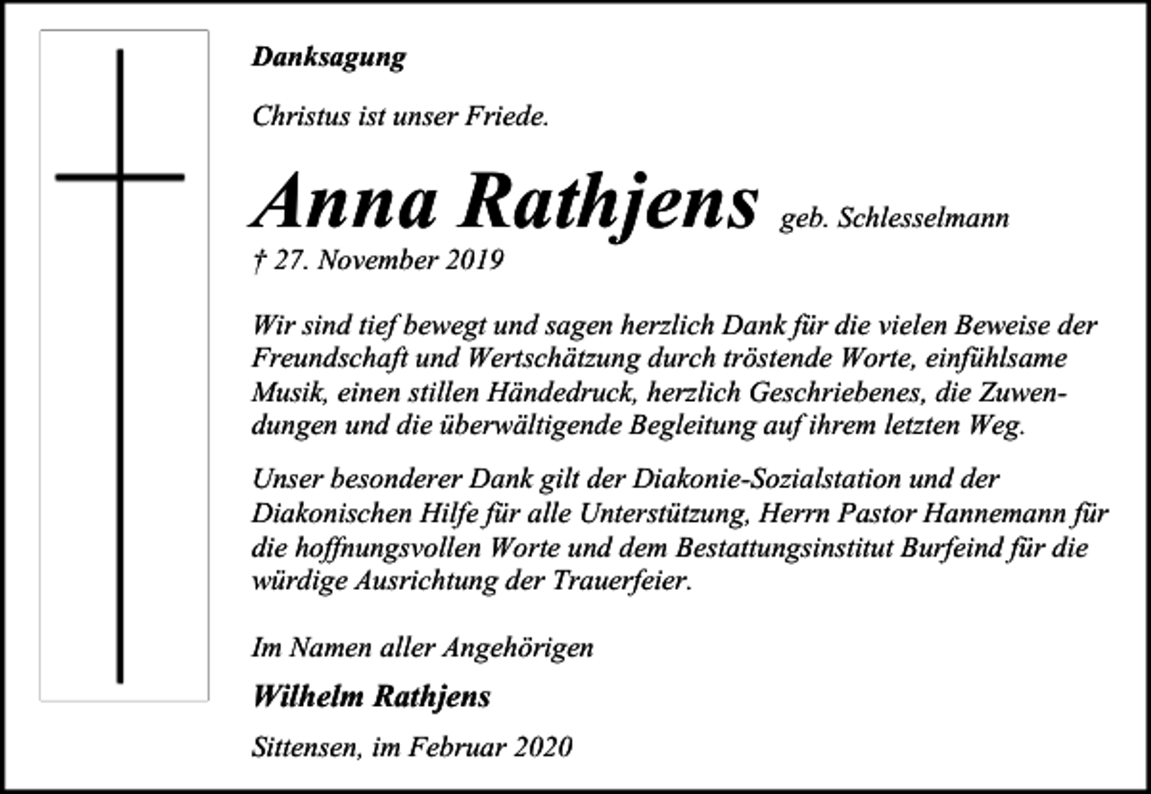 <p>Danksagung<br />Christus ist unser Friede.</p><p>Anna Rathjens</p><p>geb. Schlesselmann</p><p>† 27. November 2019</p><p>Wir sind tief bewegt und sagen herzlich Dank für die vielen Beweise der<br />Freundschaft und Wertschätzung durch tröstende Worte, einfühlsame<br />Musik, einen stillen Händedruck, herzlich Geschriebenes, die Zuwendungen und die überwältigende Begleitung auf ihrem letzten Weg.<br />Unser besonderer Dank gilt der Diakonie-Sozialstation und der<br />Diakonischen Hilfe für alle Unterstützung, Herrn Pastor Hannemann für<br />die hoffnungsvollen Worte und dem Bestattungsinstitut Burfeind für die<br />würdige Ausrichtung der Trauerfeier.<br />Im Namen aller Angehörigen</p><p>Wilhelm Rathjens<br />Sittensen, im Februar 2020</p>