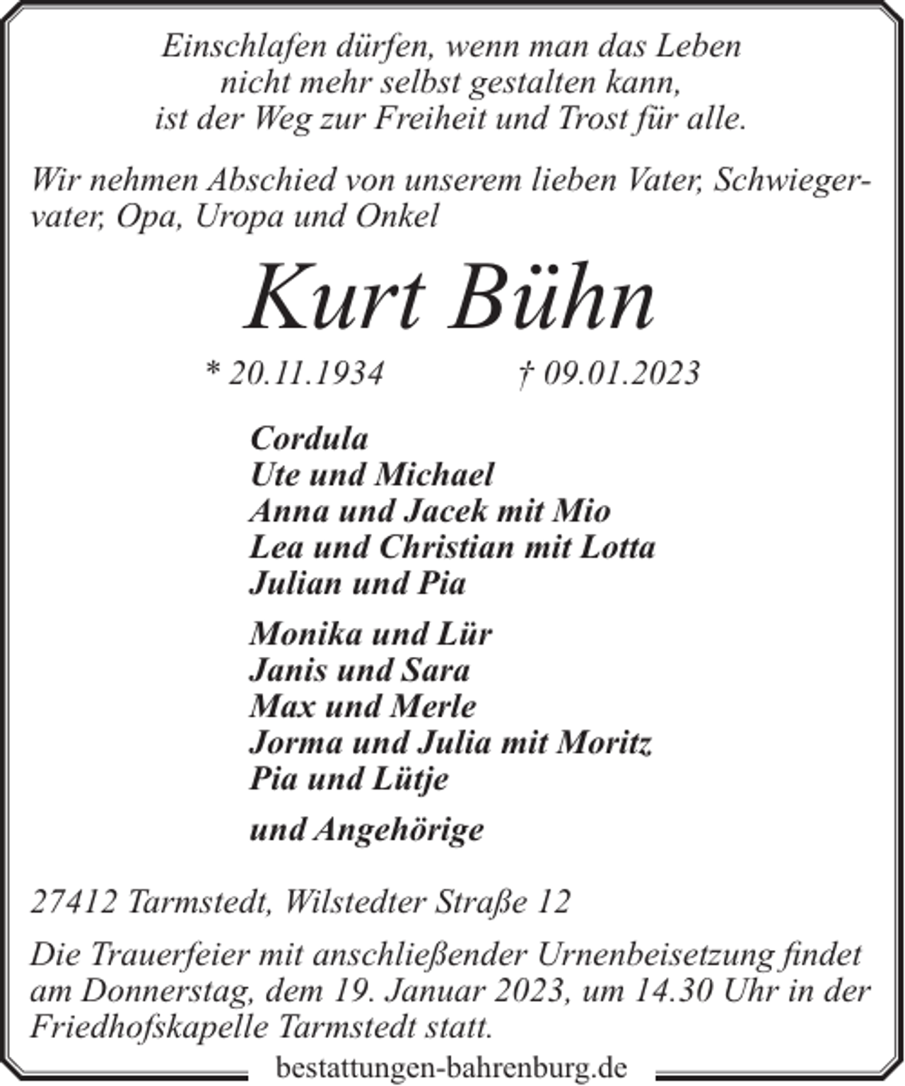 <p>Einschlafen dürfen, wenn man das Leben<br />nicht mehr selbst gestalten kann,<br />ist der Weg zur Freiheit und Trost für alle.<br />Wir nehmen Abschied von unserem lieben Vater, Schwiegervater, Opa, Uropa und Onkel</p><p>Kurt Bühn</p><p>* 20.11.1934</p><p>† 09.01.2023</p><p>Cordula<br />Ute und Michael<br />Anna und Jacek mit Mio<br />Lea und Christian mit Lotta<br />Julian und Pia<br />Monika und Lür<br />Janis und Sara<br />Max und Merle<br />Jorma und Julia mit Moritz<br />Pia und Lütje<br />und Angehörige<br />27412 Tarmstedt, Wilstedter Straße 12<br />Die Trauerfeier mit anschließender Urnenbeisetzung findet<br />am Donnerstag, dem 19. Januar 2023, um 14.30 Uhr in der<br />Friedhofskapelle Tarmstedt statt.<br />bestattungen-bahrenburg.de</p>