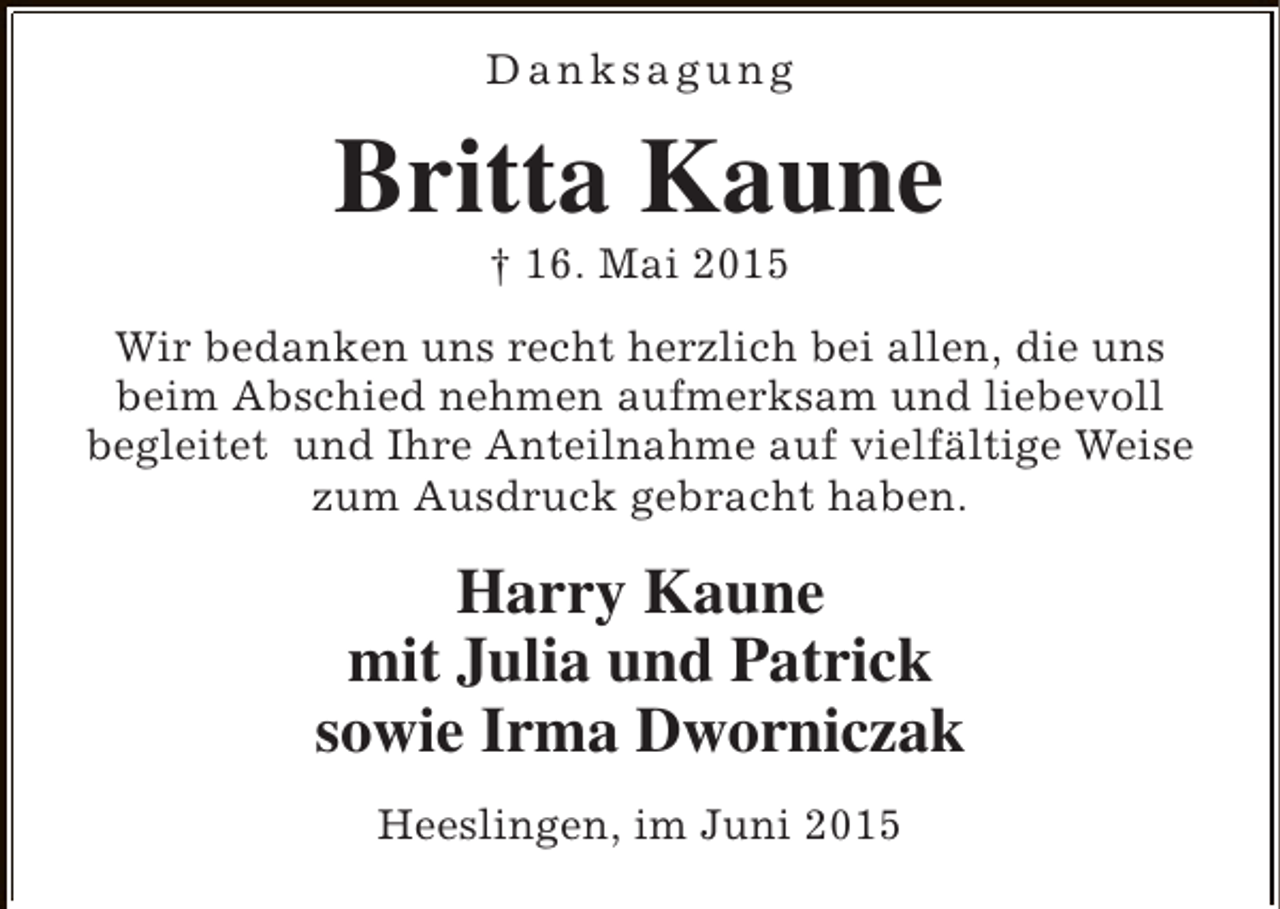 <p>Danksagung</p><p>Britta Kaune<br />† 16. Mai 2015</p><p>Wir bedanken uns recht herzlich bei allen, die uns<br />beim Abschied nehmen aufmerksam und liebevoll<br />begleitet und Ihre Anteilnahme auf vielfältige Weise<br />zum Ausdruck gebracht haben.</p><p>Harry Kaune<br />mit Julia und Patrick<br />sowie Irma Dworniczak<br />Heeslingen, im Juni 2015</p>